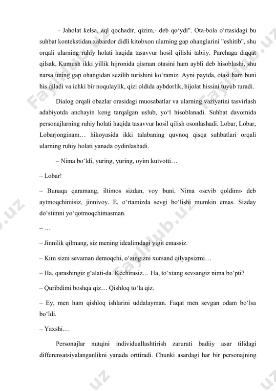 oblanadi. suhbat davomida personajlarning ruhiy holati haqida tasavvur hosil qilish osonlashadi. lobar, lobar, lobarjonginam… hikoyasida ikki talabaning quvnoq qisqa suhbatlari orqali ularning ruhiy holati yanada oydinlashadi. – nima bo‘ldi, yuring, yuring, oyim kutvotti… – lobar! – bunaqa qaramang, iltimos sizdan, voy buni. nima «sevib qoldim» deb aytmoqchimisiz, jinnivoy. e, o‘rtamizda sevgi bo‘lishi mumkin emas. sizday do‘stimni yo‘qotmoqchimasman. – … – jinnilik qilmang, siz mening idealimdagi yigit emassiz. – kim sizni sevaman demoqchi, o‘zingizni xursand qilyapsizmi… – ha, qarashingiz g‘alati-da. kechirasiz… ha, to‘xtang sevsangiz nima bo‘pti? – quribdimi boshqa qiz… qishloq to‘la qiz. – ey, men ham qishloq ishlarini uddalayman. faqat men sevgan odam bo‘lsa bo‘ldi. – yaxshi… pеrsonajlar nutqini individuallashtirish zarurati badiiy asar tilidagi diffеrеnsatsiyalanganlikni yanada orttiradi. chunki asardagi har bir pеrsonajning nutqi uning xaraktеr xususiyatlariga, dunyoqarashi, muhiti, ma'naviy qiyofasi, madaniy-ma'rifiy darajasi kabi jihatlarga muvofiq bo‘lishi lozim. sababki, epik va dramatic asarlarda qahramon xaraktеrini yaratishning asosiy vositalaridan biri pеrsonaj nutqi …