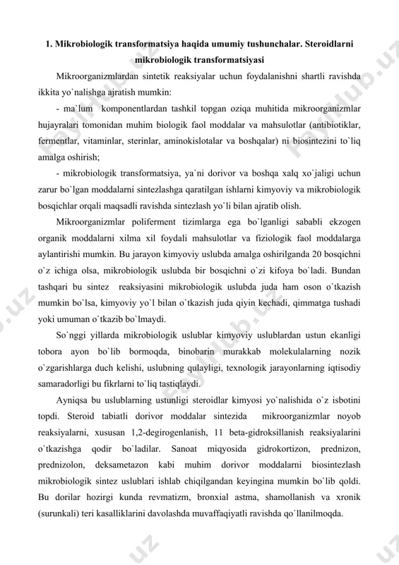 di. ayniqsa bu uslublarning ustunligi steroidlar kimyosi yo`nalishida o`z isbotini topdi. steroid tabiatli dorivor moddalar sintezida mikroorganizmlar noyob reaksiyalarni, xususan 1,2-degirogenlanish, 11 beta-gidroksillanish reaksiyalarini o`tkazishga qodir bo`ladilar. sanoat miqyosida gidrokortizon, prednizon, prednizolon, deksametazon kabi muhim dorivor moddalarni biosintezlash mikrobiologik sintez uslublari ishlab chiqilgandan keyingina mumkin bo`lib qoldi. bu dorilar hozirgi kunda revmatizm, bronxial astma, shamollanish va xronik (surunkali) teri kasalliklarini davolashda muvaffaqiyatli ravishda qo`llanilmoqda. so`nggi paytda steroidlarga nisbatan oddiyroq organik moddalarni mikrobiologik almashinuvi mahsulotlari ham amaliy ahamiyatga ega ekanligi isbotlangan. organik moddalarning asosiy sinflari uchun fermentli mikrobli almashinuv tiplari haqidagi ma`lumotlar mavjud. ko`p mikrobiologik transformatsiya jarayonlari bitta yoki bir necha fermentlar tomonidan substrat molekulasini uncha murakkab bo`lmagan o`zgarishlarga duch keltiradi. lekin transformatsiyaga duch keluvchi birikma tuzilmasini tubdan o`zgartirib yuboradigan mikrobiologik jarayonlar ham uchraydi. mikrobiologik transformatsiya jarayonlari uchun umumiylik shundan iboratki, bu jarayonlar natijasida transformatsiyaga uchrovchi moddani molekulyar tuzilmasi o`zgaradi xolos, yangidan de novo tarzida sintezlanmaydi. mikrobiologik transformatsiya jarayonida geterosiklik asoslar, …