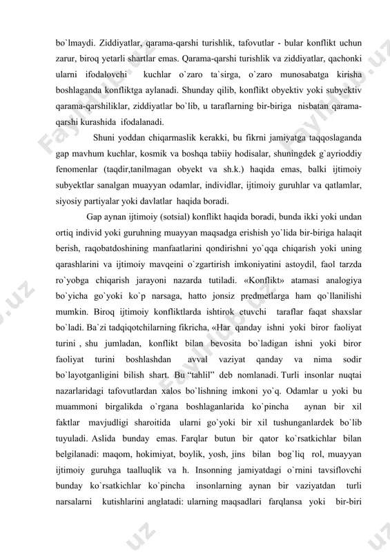 ladan, konflikt bilan bevosita bo`ladigan ishni yoki biror faoliyat turini boshlashdan avval vaziyat qanday va nima sodir bo`layotganligini bilish shart. bu “tahlil” deb nomlanadi. turli insonlar nuqtai nazarlaridagi tafovutlardan xalos bo`lishning imkoni yo`q. odamlar u yoki bu muammoni birgalikda o`rgana boshlaganlarida ko`pincha aynan bir xil faktlar mavjudligi sharoitida ularni go`yoki bir xil tushunganlardek bo`lib tuyuladi. aslida bunday emas. farqlar butun bir qator ko`rsatkichlar bilan belgilanadi: maqom, hokimiyat, boylik, yosh, jins bilan bog`liq rol, muayyan ijtimoiy guruhga taalluqlik va h. insonning jamiyatdagi o`rnini tavsiflovchi bunday ko`rsatkichlar ko`pincha insonlarning aynan bir vaziyatdan turli narsalarni kutishlarini anglatadi: ularning maqsadlari farqlansa yoki bir-biri bilan sig`ishmasa konflikt yuzaga keladi»1. ijtimoiy konflikt deganda, odatda taraflarning hudud yoki resurslarni egallab olish, muxolifatdagi individlar yoki guruhlarga, ularning mulki yoki madaniyatiga tahdid solishga qaratilgan qarama-qarshi turish turi tushunilib, bunda kurash hujum yoki mudofaa shaklida kechadi. ijtimoiy konflikt o`z ichiga shuningdek, individ yoki guruhning dushman taraf faoliyatini cheklashga, boshqa shaxs …