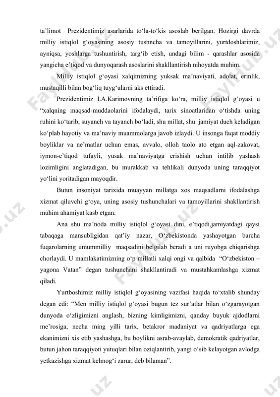 noda milliy istiqlol g‘oyasi dini, e’tiqodi,jamiyatdagi qaysi tabaqaga mansubligidan qat’iy nazar, o‘zbekistonda yashayotgan barcha fuqarolarning umummilliy maqsadini belgilab beradi a uni ruyobga chiqarishga chorlaydi. u mamlakatimizning o‘p millatli xalqi ongi va qalbida “o‘zbekiston – yagona vatan” degan tushunchani shakllantiradi va mustahkamlashga xizmat qiladi. yurtboshimiz milliy istiqlol g‘oyasining vazifasi haqida to‘xtalib shunday degan edi: “men milliy istiqlol g‘oyasi bugun tez sur’atlar bilan o‘zgarayotgan dunyoda o‘zligimizni anglash, bizning kimligimizni, qanday buyuk ajdodlarni me’rosiga, necha ming yilli tarix, betakror madaniyat va qadriyatlarga ega ekanimizni xis etib yashashga, bu boylikni asrab-avaylab, demokratik qadriyatlar, butun jahon taraqqiyoti yutuqlari bilan oziqlantirib, yangi o‘sib kelayotgan avlodga yetkazishga xizmat kelmog‘i zarur, deb bilaman”. demak, milliy istiqlol g‘oyasining ma’naviy tamoyillari, falsafiy negizlari xalqning asrar davomida shakllangan qadriyatlaribilan, ya’ni tarixiy ildizlari bilan uyg‘unlashib ketgan. fuqarolar tafakkuri va qalbida mustaqillikka sadoqat, kelajak va mustaqillik haqida qayg‘rish, o‘zligini, xalq vatan qadr-qimmatini to‘g‘ri anglash va uni himoya qilish milliy istiqlol g‘oyasining mohiyatini ko‘p …