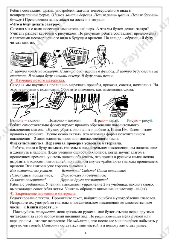 рать окончание и добавить и или й». затем читаем правило в учебнике. нужно особо сказать, что основная форма повелительного наклонения - 2 лицо единственного или множественного числа. физкультминутка. первичная проверка усвоения материала. - ребята, когда я буду называть глаголы в повелительном наклонении, вы должны еще и хлопнуть в ладоши. (если ученики ошибочно хлопают, когда звучит глагол в прошедшем времени, учитель должен объяснить, что приказ в русском языке можно выразить и голосом, интонацией, но в данном случае «работают» глаголы прошедшего времени.эти глаголы уже хорошо знакомы.) без сомненья, вы устали. встаньте! сядьте! снова встаньте! разогнулись, потянулись, вправо-влево повернулись! головою повертите! друг на друга посмотрите! работа с учебником. ученики выполняют упражнение 2 из учебника, находят слово, выражающее совет абая детям. учитель обращает внимание на частицу –сь (ся). 4). закрепление изученного материала. редактирование текста. прочитайте текст, найдите ошибки в употреблении глаголов. исправьте их, употребляя глаголы в повелительном наклонении во множественном числе. « книги просят…» …