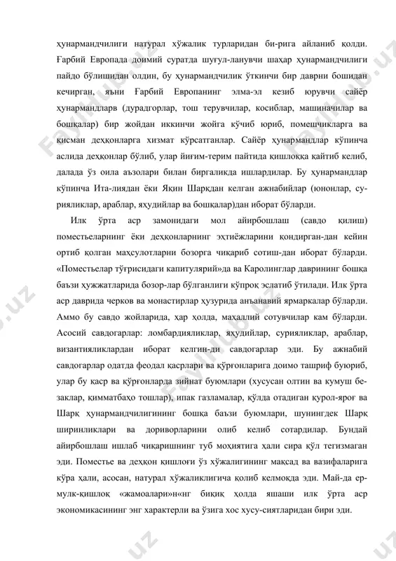 нинг мақсад ва вазифаларига кўра ҳали, асосан, натурал хўжаликлигича қолиб келмоқда эди. май-да ер-мулк-қишлоқ «жамоалари»н«нг биқиқ ҳолда яшаши илк ўрта аср экономикасининг энг характерли ва ўзига хос хусу-сиятларидан бири эди. ҳунармандчиликнинг қишлоқ хўжалигидан ажралиб чиқиши. ишлаб чиқарувчи кучларнинг ўсиши, аввало, далалардаги деҳ-қончиликнинг серҳосил бўлиши, шунингдек ҳунармандчилик техникасининг ривож топа бориши туфайли ҳунармандчилик ас-та-секин алоҳида бир касбга, кишилар айрим группасининг асосий машғулотига айланди. эндиликда ҳунарманд ўз вақтини бутунлай ҳунарга сарфлайдиган бўлди. у қишлоқ билан алоқа-сини буткул узиб, ишлаб чиқариш шароитлари (хом ашёси бор ва ишланган молни бозорга чиқариб сотиш имконияти, ҳаёти ва мол-мулки маълум даражада хавф-хатарсиз ҳамда алоқа йўллари қулай бўлган ва ҳоказо) энг қўл келадиган янги, дои​мий жойга кўчиб борди. x—xi асрларда европада турли ҳунар-лар орасидан мустақил касб бўлиб ажралиб чиққан иккита ҳу-нар: темир буюмлар ясаш (туғилиб келаётган металлургия) ва мовут тўқиш (жун газламалар ишлаш) айниқса катта-аҳамият касб этган эди. темир асбоблар қишлоқ хўжалигида ҳам (омоч тиши, плуг, мих, белкурак …