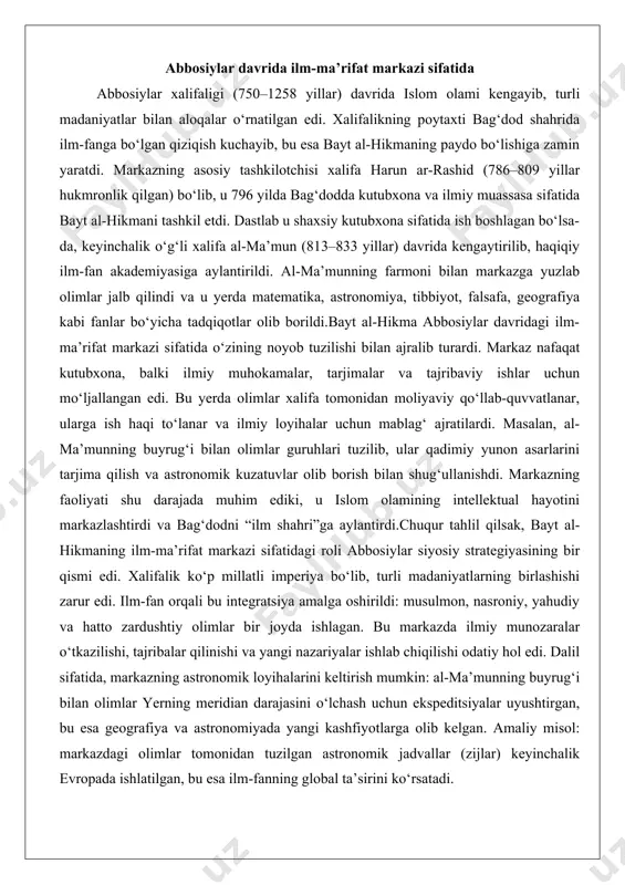 lar guruhlari tuzilib, ular qadimiy yunon asarlarini tarjima qilish va astronomik kuzatuvlar olib borish bilan shug‘ullanishdi. markazning faoliyati shu darajada muhim ediki, u islom olamining intellektual hayotini markazlashtirdi va bag‘dodni “ilm shahri”ga aylantirdi.chuqur tahlil qilsak, bayt al-hikmaning ilm-ma’rifat markazi sifatidagi roli abbosiylar siyosiy strategiyasining bir qismi edi. xalifalik ko‘p millatli imperiya bo‘lib, turli madaniyatlarning birlashishi zarur edi. ilm-fan orqali bu integratsiya amalga oshirildi: musulmon, nasroniy, yahudiy va hatto zardushtiy olimlar bir joyda ishlagan. bu markazda ilmiy munozaralar o‘tkazilishi, tajribalar qilinishi va yangi nazariyalar ishlab chiqilishi odatiy hol edi. dalil sifatida, markazning astronomik loyihalarini keltirish mumkin: al-ma’munning buyrug‘i bilan olimlar yerning meridian darajasini o‘lchash uchun ekspeditsiyalar uyushtirgan, bu esa geografiya va astronomiyada yangi kashfiyotlarga olib kelgan. amaliy misol: markazdagi olimlar tomonidan tuzilgan astronomik jadvallar (zijlar) keyinchalik evropada ishlatilgan, bu esa ilm-fanning global ta’sirini ko‘rsatadi. bayt al-hikmaning faoliyati 1258 yilda mo‘g‘ullar bosqini bilan tugagan, ammo uning merosi islom olamida va keyinchalik evropada …