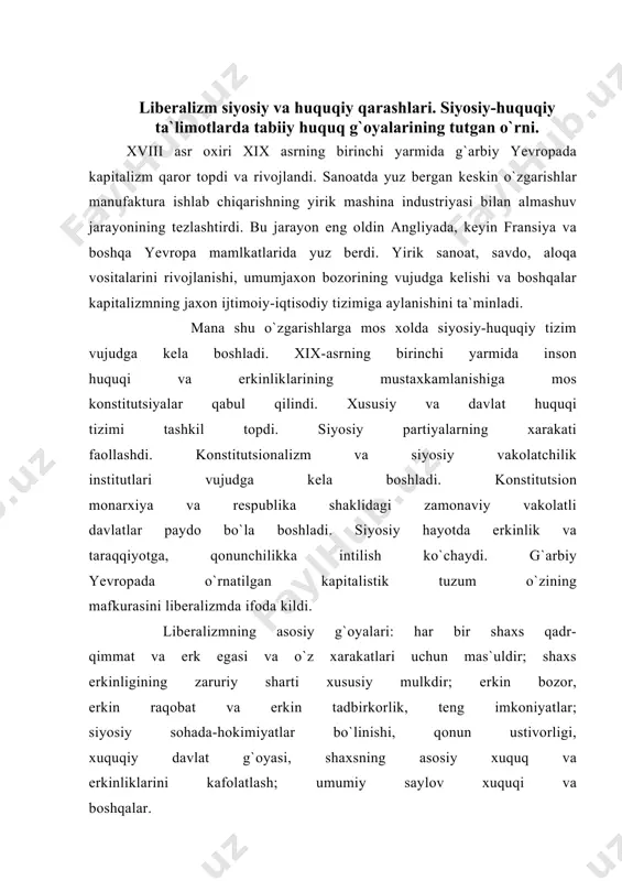 yatlar bo`linishi, qonun ustivorligi, xuquqiy davlat g`oyasi, shaxsning asosiy xuquq va erkinliklarini kafolatlash; umumiy saylov xuquqi va boshqalar. liberalizm turli ijtimoiy-tarixiy va milliy-madaniy sharoitlarda shakllandi va rivojlandi. unda turli xil bir-biridan farq qiladigan qirralar, bosqichlar va qarama-qarshiliklar borligini ko`rish mumkin. turli davrlarda u har xil shakllarda namoyon bo`ldi. bu xolni hisobga olsak turli xil liberalizm borligi haqida tasavvur paydo bo`lishi mumkin. lekin liberalizmning xillari ko`p bo`lishidan qat`iy nazar uning ildizlari, asosiy g`oya, tamoyil va ideallari umumiydir. mana shu umumiylik liberalizmning ijtimoiy- siyosiy fikrning maxsus turi sifatida namoyon qiladi. liberalizmning ildizlari uyg`onish davrlari bilan bog`liq. uning boshlanishida j. lokk, sh.l.monteskye, i. kant, t. djefferson va boshqalar to`rgan edilar. liberalizmning shakllanishiga ma`rifatparvarlik harakatining namoyondalari, nemis klassik falsafasi vakillari ham muxim hissa qo`shdilar. yuqorida ko`rganimizdek, ular o`z qarashlari bilan bir biridan farq qilsalarda, ularning barchasi o`z davrining muxim ijtimoiy-iqtisodiy va siyosiy muammolarini hal qilishda eskirib qolgan qadriyat va yondashuvlarni, o`z samaradorligini yo`qotgan ijtimoiy-siyosiy …