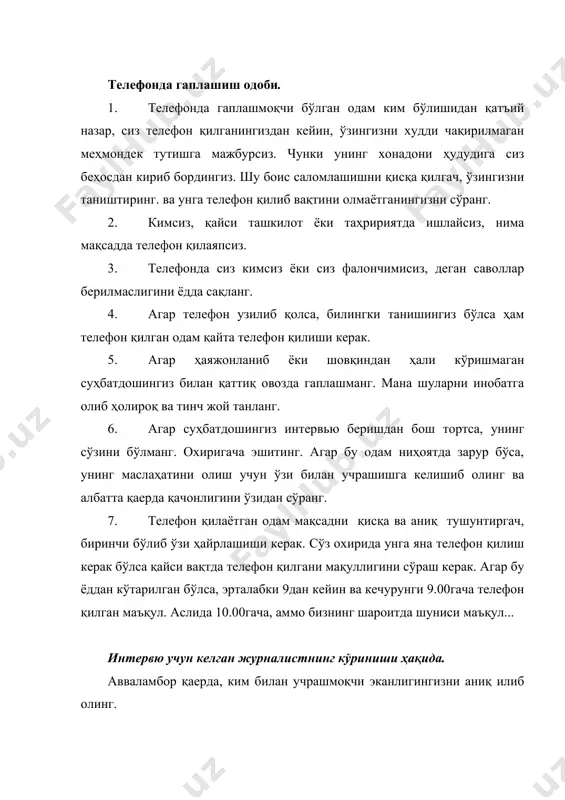 . 3. телефонда сиз кимсиз ёки сиз фалончимисиз, деган саволлар берилмаслигини ёдда сақланг. 4. агар телефон узилиб қолса, билингки танишингиз бўлса ҳам телефон қилган одам қайта телефон қилиши керак. 5. агар ҳаяжонланиб ёки шовқиндан ҳали кўришмаган суҳбатдошингиз билан қаттиқ овозда гаплашманг. мана шуларни инобатга олиб ҳолироқ ва тинч жой танланг. 6. агар суҳбатдошингиз интервью беришдан бош тортса, унинг сўзини бўлманг. охиригача эшитинг. агар бу одам ниҳоятда зарур бўса, унинг маслаҳатини олиш учун ўзи билан учрашишга келишиб олинг ва албатта қаерда қачонлигини ўзидан сўранг. 7. телефон қилаётган одам мақсадни қисқа ва аниқ тушунтиргач, биринчи бўлиб ўзи ҳайрлашиши керак. сўз охирида унга яна телефон қилиш керак бўлса қайси вақтда телефон қилгани мақуллигини сўраш керак. агар бу ёддан кўтарилган бўлса, эрталабки 9дан кейин ва кечурунги 9.00гача телефон қилган маъқул. аслида 10.00гача, аммо бизнинг шароитда шуниси маъқул... интервю учун келган журналистнинг кўриниши ҳақида. авваламбор қаерда, ким билан учрашмоқчи эканлигингизни аниқ илиб олинг. актёр ёки …