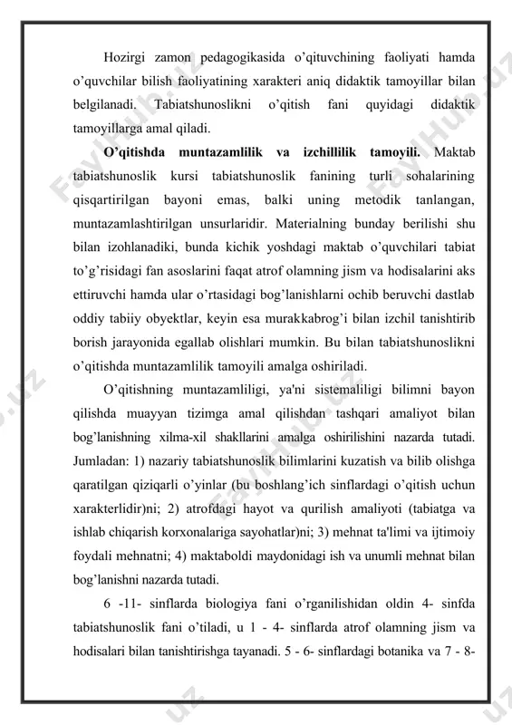 ganilishidan oldin 4- sinfda tabiatshunoslik fani o’tiladi, u 1 - 4- sinflarda atrof olamning jism va hodisalari bilan tanishtirishga tayanadi. 5 - 6- sinflardagi botanika va 7 - 8- sinflardagi zoologiya dasturlari jonsiz tabiat to’g’risidagi boshlang’ich bilimlar asosida tuziladi. o’quv materialining ilmiy va tushunarli bo’lish tamoyili. uzoq vaqtlar boshlang’ich sinflarda tabiatshunoslikni mustaqil o’quv predmeti sifatida o’qitishga yetarli darajada e'tibor berilmadi. u goho tabiyot deb nomlanib kelindi, goho predmetli darslar va izohli o’qish bilan almashtirildi. xx asrning 60-yillaridan boshlab tabiatshunoslik mustaqil predmet sifatida o’qitilmoqda. hozirgi vaqtda maktab tabiatshunoslik kursining mazmuni zamonaviy fan taraqqiyoti darajasiga muvofiq keladi. tabiatshunoslik dasturi o’lkashunoslik xususiyatlarini hisobga olgan holda tuzilgan, boshlang’ich sinflardagi tabiatshunoslik ta'limining mazmuni esa botanika, zoologiya, ekologiya, odam anatomiyasi va fiziologiyasi, geografiya fanlarining hozirgi taraqqiyotiga muvofiq keladi. tabiatshunoslikni o’qitishda ilmiylik tamoyili hoziigi zamon fanida qaf’iy qaror topgan tamoyillarni o’quvchilarga o’zlashtirish uchun taklif etilishini nazarda tutadi. tabiatshunoslik bo’yicha ilmiy bilimlarning egallab olinishini ta'minlash uchun kichik yoshdagi …