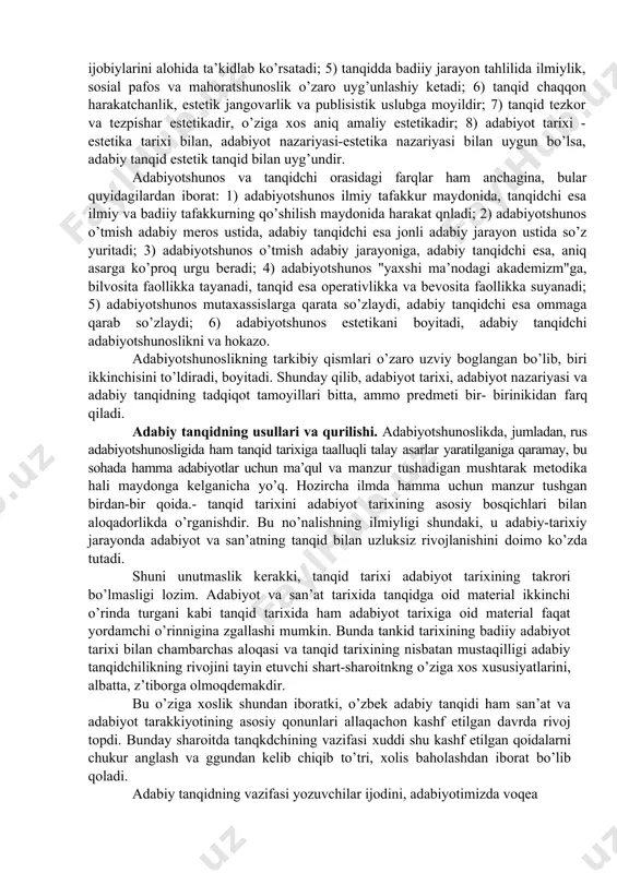 iyati, folyutor va xalq estetik tasavvurlarining jonli taraqqiyot tarixi negizida rivoj topadi. shu boisdan ko’p hollarda bir olimning o’zi, aytaylik, i.sulton yo m.qo’shjonovlar ayni holatda ham adabiyotshunos, ham munaqqiddirlar. adabiyotshunoslikning uch tarkibiy qismi o’rtasidagi o’zaro tafovutlarga kelganda shuni aytish zarurki, aynrmalar ko’proq xalqning zamonaviy hayoti va milliy adabiyotga munosabati masalalariga bevosita daxldorlikda ko’rinadi. binobarin, adabiy tanqidni adabiyotshunoslik dan farqlashga imkon beradigan estetik xususiyatlar quyidagilar: 1)xalqva jamiyatning zamonaviy hayoti bilan bevosita bog’langanlik; 2) zamonaviy milliy-badiiy jarayonni tahlil etish va bu orqapi ijtimoiy hayotga estetik ta’sir ko’rsatish; 3) xayot va adabiyotni estetik bilishga no’kalganlik, hayot orqali adabiyot to’trisida muhokama yuritish: 4) umuman, adabiyotshunoslik zamon sinovidan o’tgan ijobiy adabiy-badiiy, hodisalarni tadqiq etadi va ulardan ijobiylarini alohida ta’kidlab ko’rsatadi; 5) tanqidda badiiy jarayon tahlilida ilmiylik, sosial pafos va mahoratshunoslik o’zaro uyg’unlashiy ketadi; 6) tanqid chaqqon harakatchanlik, estetik jangovarlik va publisistik uslubga moyildir; 7) tanqid tezkor va tezpishar estetikadir, o’ziga xos aniq amaliy estetikadir; 8) …