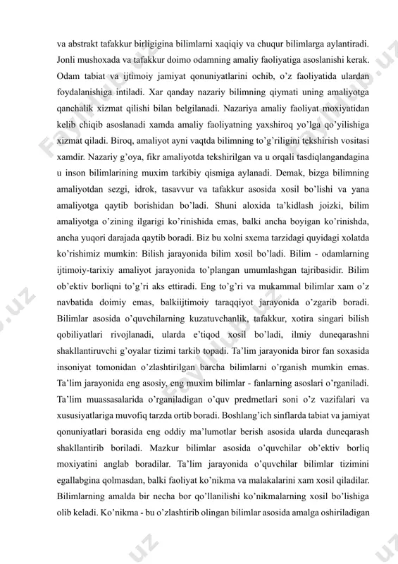 gi ko’rinishida emas, balki ancha boyigan ko’rinishda, ancha yuqori darajada qaytib boradi. biz bu xolni sxema tarzidagi quyidagi xolatda ko’rishimiz mumkin: bilish jarayonida bilim xosil bo’ladi. bilim - odamlarning ijtimoiy-tarixiy amaliyot jarayonida to’plangan umumlashgan tajribasidir. bilim ob’ektiv borliqni to’g’ri aks ettiradi. eng to’g’ri va mukammal bilimlar xam o’z navbatida doimiy emas, balkiijtimoiy taraqqiyot jarayonida o’zgarib boradi. bilimlar asosida o’quvchilarning kuzatuvchanlik, tafakkur, xotira singari bilish qobiliyatlari rivojlanadi, ularda e’tiqod xosil bo’ladi, ilmiy duneqarashni shakllantiruvchi g’oyalar tizimi tarkib topadi. ta’lim jarayonida biror fan soxasida insoniyat tomonidan o’zlashtirilgan barcha bilimlarni o’rganish mumkin emas. ta’lim jarayonida eng asosiy, eng muxim bilimlar - fanlarning asoslari o’rganiladi. ta’lim muassasalarida o’rganiladigan o’quv predmetlari soni o’z vazifalari va xususiyatlariga muvofiq tarzda ortib boradi. boshlang’ich sinflarda tabiat va jamiyat qonuniyatlari borasida eng oddiy ma’lumotlar berish asosida ularda duneqarash shakllantirib boriladi. mazkur bilimlar asosida o’quvchilar ob’ektiv borliq moxiyatini anglab boradilar. ta’lim jarayonida o’quvchilar bilimlar tizimini egallabgina qolmasdan, balki faoliyat ko’nikma …