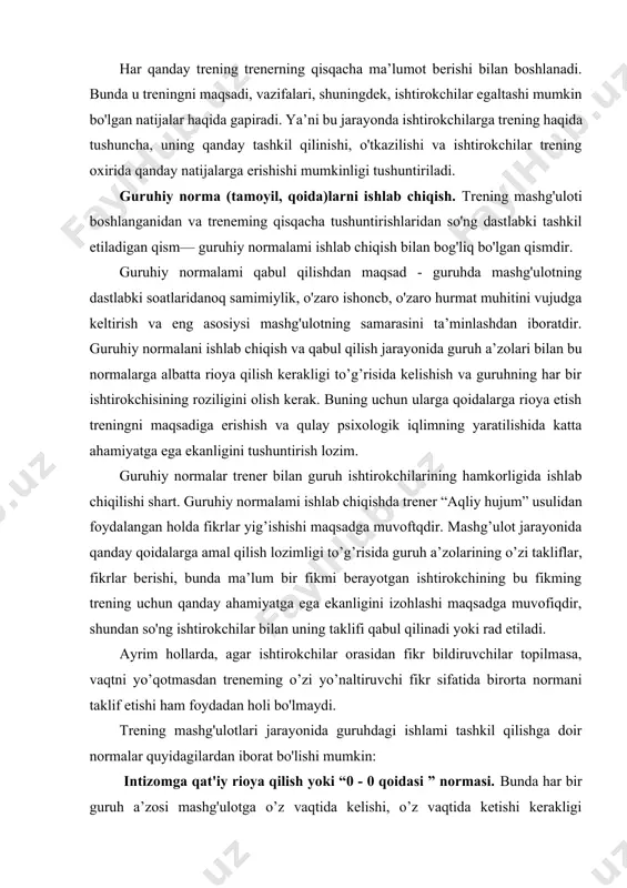 o'zining har qanday muammolarini unutib, o'zini faqat "shu yerda va hozir" holatida his qilishi trening samarasi uchun asosiy omillardan biridir. fikrni birinchi shaxs tomonidan bayon etish normasi. bunda doimo mulohazalar "menimcha...", "mening fikrimcha...", "mening o’ylashimcha..." qabilida bayon etilishi maqsadga muvofiqligi uqtirilishi kerak. "yagona mikrofon" normasi. biror ishtirokchi o’z fikrini bildirayotganida, boshqalar unga diqqat bilan quloq solishi va uning gapini botmasligi, bir-birining shaxsini o’zaro hurmat qilishi lozim. kimdir gapirayotganida boshqa birovning unga quloq solmasligi so'zlovchining shaxsiyatiga tegishi va u keyingi bahslarda o’z munosabatini bildirishdan bosh tortishiga olib kelishi mumkin. bu esa trening samarasiga salbiy ta’sir ko'rsatishi ehtimolini keltirib chiqaradi. "trenningda boshidan oxirigacha qatnashish” normasi. bu norma ishtirokchilarda mas’uliyatni vujudga keltirish uchun zarur bo’lgan tamoyildir. agar ishtirokchilardan kimdir biror kun, hatto biror soat mashg'ulotni qoldiradigan bo'isa, bu nafaqat uning o’zi, balki guruh uchun ham, trener uchun ham mashg'ulot effektining pasayishiga olib keladi. umuman ishtirokchilar birbirlariga do’stona munosabatda bo’lishi, bir-birlarining hissiyotlarini hurmat qilishlari …