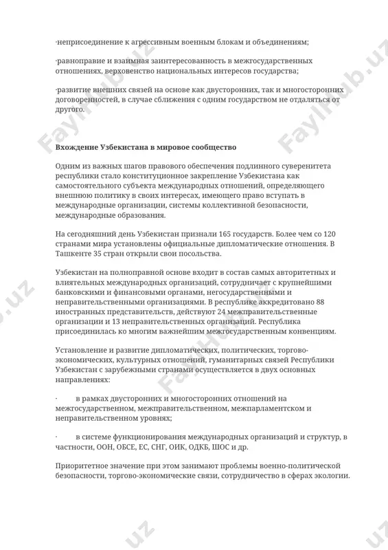 тран; ·мирное урегулирование споров; ·неприменение силы или угрозы силой; ·уважение прав и свобод человека; ·приоритет общепризнанных правил и норм над внутринациональными законами и правовыми нормами; ·заключение союзов, вступление в содружества и выход из них в целях обеспечения высших интересов государства, народа, их благосостояния и безопасности; ·неприсоединение к агрессивным военным блокам и объединениям; ·равноправие и взаимная заинтересованность в межгосударственных отношениях, верховенство национальных интересов государства; ·развитие внешних связей на основе как двусторонних, так и многосторонних договоренностей, в случае сближения с одним государством не отдаляться от другого. вхождение узбекистана в мировое сообщество одним из важных шагов правового обеспечения подлинного суверенитета республики стало конституционное закрепление узбекистана как самостоятельного субъекта международных отношений, определяющего внешнюю политику в своих интересах, имеющего право вступать в международные организации, системы коллективной безопасности, международные образования. на сегодняшний день узбекистан признали 165 государств. более чем со 120 странами мира установлены официальные дипломатические отношения. в ташкенте 35 стран открыли свои посольства. узбекистан на …