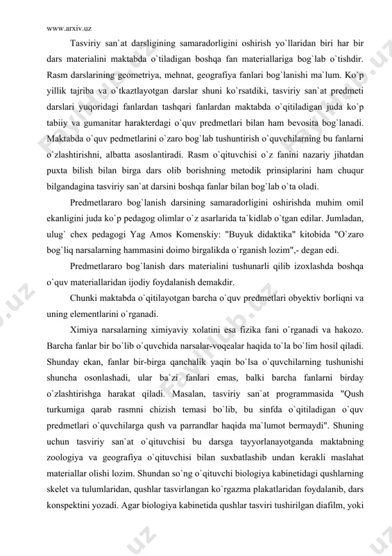 borliqni va uning elementlarini o`rganadi. ximiya narsalarning ximiyaviy xolatini esa fizika fani o`rganadi va hakozo. barcha fanlar bir bo`lib o`quvchida narsalar-voqealar haqida to`la bo`lim hosil qiladi. shunday ekan, fanlar bir-birga qanchalik yaqin bo`lsa o`quvchilarning tushunishi shuncha osonlashadi, ular ba`zi fanlari emas, balki barcha fanlarni birday o`zlashtirishga harakat qiladi. masalan, tasviriy san`at programmasida "qush turkumiga qarab rasmni chizish temasi bo`lib, bu sinfda o`qitiladigan o`quv predmetlari o`quvchilarga qush va parrandlar haqida ma`lumot bermaydi". shuning uchun tasviriy san`at o`qituvchisi bu darsga tayyorlanayotganda maktabning zoologiya va geografiya o`qituvchisi bilan suxbatlashib undan kerakli maslahat materiallar olishi lozim. shundan so`ng o`qituvchi biologiya kabinetidagi qushlarning skelet va tulumlaridan, qushlar tasvirlangan ko`rgazma plakatlaridan foydalanib, dars konspektini yozadi. agar biologiya kabinetida qushlar tasviri tushirilgan diafilm, yoki slaydalar bo`lsa, uni o`quvchilarga namoyish qilish kerak. tasviriy san`at darslarida ko`pincha meva va sabzavodlar rasmini chizdiriladi. bu darslarda albatta albatta yoki natyurmortlardan foydalaniladi. bu temalarning taxlil darslari botanika faniga bog`lab olib boriladi. har …