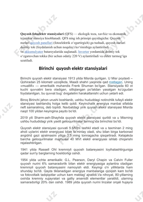 oyihalashtirguniga qadar sun'iy barglarning hosildorligi oshdi. 1954 yilda uchta amerikalik: g.l. pearson, daryl chapin va calvin fuller quyosh nurini 6% samaradorlik bilan elektr energiyasiga aylantira oladigan kremniyli quyosh batareyasini namoyish etdi. keyingi o'n yilliklarda ham shunday bo'ldi. qayta tiklanadigan energiya manbalariga qiziqish kam bo'ldi va fotovoltaik tadqiqotlar uchun kam mablag' ajratildi.va nihoyat, 80-yillarning oxirida kremniy xujayralari va galliy arsenidli elementlar yaratildi, ularning samaradorligi 20% dan oshdi. 1989 yilda quyosh nurini linzalar orqali hujayra yuzasiga to'playdigan konsentrator quyosh batareyasi 37% samaradorlikka erishdi. birinchi quyosh elektr stansiyasi 1913 yilda misrda qurilgan. u misr poytaxti – qohiradan 25 kilometr uzoqlikda, maadi shahri yaqinida qad rostlagan. uning «muallifi» — amerikalik muhandis frenk shuman bo‘lgan. stansiyada 60 ot kuchi quvvatini bera oladigan, silliqlangan po‘latdan yasalgan ko‘zgudan foydalanilgan, bu quvvat bug‘ dvigatelini harakatlanishi uchun yetarli edi. biroq birinchi jahon urushi boshlanib, ushbu hududdagi notinchlik tufayli elektr stansiyasi tashlandiq holga kelib qoldi. keyinchalik energiya manbai sifatida neft …