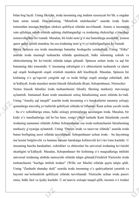 blaydi. masalan, spinoza bir kishining o‘z qo‘rquvini yengishi aql va iroda birligi orqali amalga oshiriladi, deb ta’kidlaydi. iroda masalasi nemis klassik falsafasida (kant, schopenhauer, nietzsche) nemis klassik falsafasi iroda tushunchasini falsafiy fikrning markaziy mavzusiga aylantirdi. immanuel kant iroda masalasini axloq falsafasining asosi sifatida ko‘radi. uning “amaliy aql tanqidi” asarida iroda insonning o‘z harakatlarini umumiy axloqiy qonunlarga muvofiq yo‘naltirish qobiliyati sifatida ta’riflanadi. kant uchun yaxshi iroda – bu o‘z xohishlariga emas, balki axloqiy printsiplarga asoslangan iroda. masalan, bir kishi o‘z manfaatlariga zid bo‘lsa ham, rostgo‘ylikni tanlashi kant falsafasida yaxshi irodaning namunasi sifatidir.arthur schopenhauer esa iroda tushunchasini falsafasining markaziy g‘oyasiga aylantirdi. uning “dunyo iroda va tasavvur sifatida” asarida iroda butun borliqning asosi sifatida tasvirlanadi. schopenhauer uchun iroda – bu hayotning ma’nosini belgilovchi va hamma narsani harakatga keltiruvchi ko‘r-ko‘rona kuchdir. u insonning barcha harakatlari, xohishlari va ehtiroslari bu universal irodaning ko‘rinishi ekanligini ta’kidlaydi. masalan, schopenhauer bir kishining o‘z maqsadlariga intilishi universal irodaning alohida …