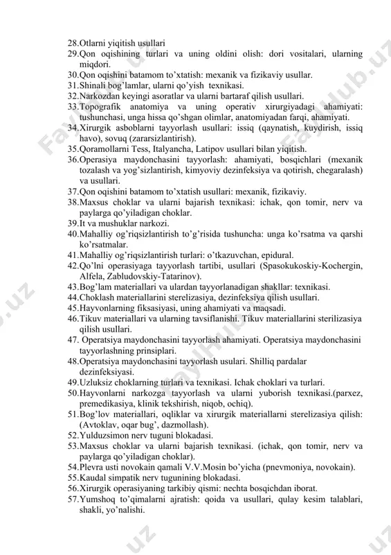 n. 17. xirurgik asboblarni sterelizasiya qilish usullari. 18. narkozning tasniflanishi va narkotik moddalarga qo’yiladigan talablar. 19. qon oqishini vaqtinchalik to’xtatish usullari. 20. aseptika va antiseptika to’g’risida tushuncha va uning xirurgiyadagi ahamiyati: kim bu usullarni ishlab chiqqan va nimalarni taklif etgan. 21. uzlukli va uzluksiz choklar: texnikasi va turlari. 22. bintli bog’lamlar: texnikasi va turlari; oyoq va tananing boshqa qismlariga qo’yilishi. 23. qon oqishining turlari va uning oldini olish: dori vositalari, ularning miqdori. 24. qon oqishini batamom to’xtatish: kimyoviy, biologik usullari. 25. kavsh qaytaruvchi hayvonlar narkozi: qo’llaniladigan moddalar, miqdori, yuborish yo’li. 26. inyeksiya, infuziya, qon chiqarish: asboblar, turlari va texnikasi. 27. gipsli bog’lamlar, uni qo’yish texnikasi va usullari. 28. otlarni yiqitish usullari 29. qon oqishining turlari va uning oldini olish: dori vositalari, ularning miqdori. 30. qon oqishini batamom to’xtatish: mexanik va fizikaviy usullar. 31. shinali bog’lamlar, ularni qo’yish texnikasi. 32. narkozdan keyingi asoratlar va ularni bartaraf qilish usullari. 33. topografik anatomiya …