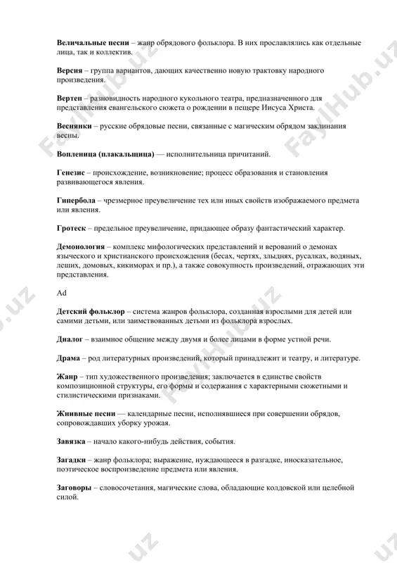 го для представления евангельского сюжета о рождении в пещере иисуса христа. веснянки – русские обрядовые песни, связанные с магическим обрядом заклинания весны. вопленица (плакальщица) — исполнительница причитаний. генезис – происхождение, возникновение; процесс образования и становления развивающегося явления. гипербола – чрезмерное преувеличение тех или иных свойств изображаемого предмета или явления. гротеск – предельное преувеличение, придающее образу фантастический характер. демонология – комплекс мифологических представлений и верований о демонах языческого и христианского происхождения (бесах, чертях, злыднях, русалках, водяных, леших, домовых, кикиморах и пр.), а также совокупность произведений, отражающих эти представления. ad детский фольклор – система жанров фольклора, созданная взрослыми для детей или самими детьми, или заимствованных детьми из фольклора взрослых. диалог – взаимное общение между двумя и более лицами в форме устной речи. драма – род литературных произведений, который принадлежит и театру, и литературе. жанр – тип художественного произведения; заключается в единстве свойств композиционной структуры, его формы и содержания с характерными сюжетными и …