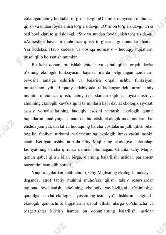 ning ekologik funksiyasini ifodalovchi bir qator huquqiy qoidalar o‘z aksini topgan. o‘zbekiston respublikasi oliy majlisining ekologik funksiyasini belgilashda ekologik qonunlar alohida ahamiyatga ega. ushbu qonunlarda davlatimizning oliy hokimiyat organi hisoblangan oliy majlisning atrof tabiiy muhitni muhofaza qilish, tabiat resurslaridan oqilona foydalanish sohasidagi vakolatlari ko‘rsatilgan. shunday qonunlar jumlasiga birinchi navbatda o‘zbekiston respublikasining «tabiatni muhofaza qilish to‘g‘risida»gi qonunini kiritish mumkin. ushbu qonunning ikkinchi bobi «davlat hokimiyati va boshqaruvi organlarining tabiatni muhofaza qilishga taalluqli huquqiy munosabatlarni tartibga solish sohasidagi vakolatlari»ga bag‘ishlangan bo‘lib, uning 7-moddasida bevosita o‘zbekiston respublikasi oliy majlisining tabiatni muhofaza qilishga taalluqli huquqiy munosabatlarni tartibga solish vakolatlari o‘z aksini topgan. mazkur 7-moddada ko‘rsatilishicha, oliy majlisning ekologik funksiyalariga quyidagilar kiradi: tabiatni muhofaza qilish sohasidagi davlat siyosatining asosiy yo‘nalishlarini belgilash; davlat ekologiya dasturlarini tasdiqlash; tabiatni muhofaza qilish sohasidagi respublika qonun hujjatlarini ishlab chiqish va qabul qilish; hududlarni favqulodda ekologiya holati, ekologiya ofati va ekologiya falokati mintaqalari deb e’lon qilish, bunday mintaqalarning huquqiy rejimini va …
