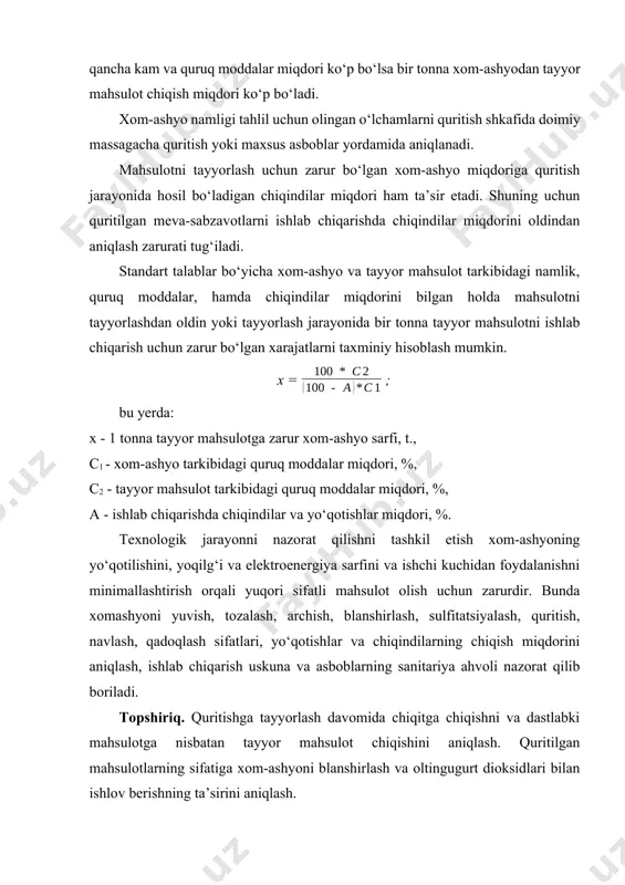 chamlarni quritish shkafida doimiy massagacha quritish yoki maxsus asboblar yordamida aniqlanadi. mahsulotni tayyorlash uchun zarur bo‘lgan xom-ashyo miqdoriga quritish jarayonida hosil bo‘ladigan chiqindilar miqdori ham ta’sir etadi. shuning uchun quritilgan meva-sabzavotlarni ishlab chiqarishda chiqindilar miqdorini oldindan aniqlash zarurati tug‘iladi. standart talablar bo‘yicha xom-ashyo va tayyor mahsulot tarkibidagi namlik, quruq moddalar, hamda chiqindilar miqdorini bilgan holda mahsulotni tayyorlashdan oldin yoki tayyorlash jarayonida bir tonna tayyor mahsulotni ishlab chiqarish uchun zarur bo‘lgan xarajatlarni taxminiy hisoblash mumkin. x = ; bu yerda: x - 1 tonna tayyor mahsulotga zarur xom-ashyo sarfi, t., с1 - xom-ashyo tarkibidagi quruq moddalar miqdori, %, с2 - tayyor mahsulot tarkibidagi quruq moddalar miqdori, %, а - ishlab chiqarishda chiqindilar va yo‘qotishlar miqdori, %. texnologik jarayonni nazorat qilishni tashkil etish xom-ashyoning yo‘qotilishini, yoqilg‘i va elektroenergiya sarfini va ishchi kuchidan foydalanishni minimallashtirish orqali yuqori sifatli mahsulot olish uchun zarurdir. bunda xomashyoni yuvish, tozalash, archish, blanshirlash, sulfitatsiyalash, quritish, navlash, qadoqlash sifatlari, …