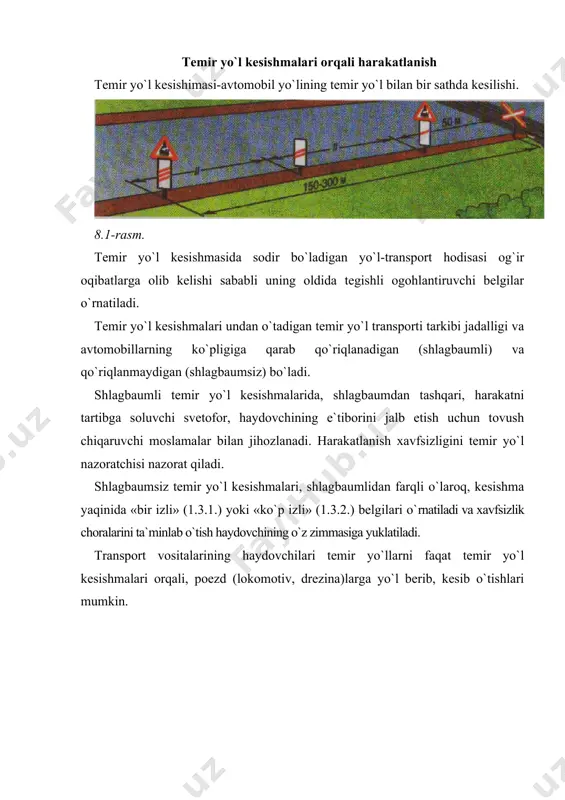 ishorasidan qatpi nazar, shlag​baum yopiq, turgan yoki yopila boshlagan holatda; - shlagbaumning bor-yo`qligidan, uning holatidan qat`i nazar, svetoforning taqiqlovchi ishorasida; - kesishma navbatchisining taqiqlovchi ishorasida (navbatchi haydovchilarga oldi yoki orqasi bilan turib tayoqchani, qizil chiroq, yoki bayroqchani boshidan baland ko`tarib tursa yoki qo`llarini yonga uzatsa); 8.2-8.3-8.4-8.5-8.6-8.7-rasmlar - kesishmadan keyin hosil bo`lgan tirbandlik tufayli haydovchi kesishmada to`xtashga majbur bo`ladigan hollarda; - agar ko`rinish chegarasidagi masofada kesishmaga poezd (lokomotiv, drezina) yaqinlashib kelayotgan bo`lsa. bundan tashqari: - kesishma oldida turgan transport vositalarining qarama-qarshi harakatlanish bo`lagiga chiqib aylanib o`tish; - shlagbaumni o`zboshimchalik bilan ochish; - kesishma orqali zanjirli (qishloq, xo`jaligi, yo`l qurilishi va h.k.) mashina va mexanizmlarning yurib o`tishi (mexanik transport vositalariga yuklab olib o`tishga ruxsat etiladi); - temir yo`l distantsiyasi boshlig`ining ruxsatisiz tezligi soatiga 8 kilometrdan kam bo`lgan transport vositalarini olib o`tish taqiqlanadi. kesishma orqali harakatlanish taqiqlangan hollarda haydovchi to`xtash chizig`i, 2.5 yo`l belgisi yoki svetofor oldida, ular bo`lmaganda shlagbaumgacha kamida 5 metr, …
