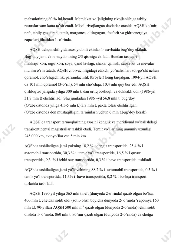neft, tabiiy gaz, uran, temir, marganes, oltingugurt, fosforit va gidroenergiya zapaslari jihatidan 1- o’rinda. aqsh dehqonchiligida asosiy donli ekinlar 1- navbatda bug’doy ekiladi. bug’doy jami ekin maydonining 2/3 qismiga ekiladi. bundan tashqari makkajo’xori, oqjo’xori, soya, qand lavlagi, shakar qamish, sabzavot va mevalar muhim o’rin tutadi. aqsh chorvachiligidagi etakchi yo’nalishlar: sut-go’sht uchun qoramol, cho’chqachilik, parrandachilik (broyler) keng tarqalgan. 1994-yil aqsh da 101 mln qoramol (3-o’rin), 54 mln cho’chqa, 10,4 mln qoy bor edi. aqsh qishloq xo’jaligida yiliga 300 mln t. dan ortiq boshoqli va dukkakli don (1986-yil 31,7 mln t) etishtiriladi. shu jumladan 1986 –yil 56,8 mln t. bug’doy (o’zbekistonda yiliga 4,5-5 mln t.) 3,7 mln t. paxta tolasi etishtirilgan. (o’zbekistonda don mustaqilligini ta’minlash uchun 6 mln t.bug’doy kerak). aqsh da transport tarmoqlarining asosini kenglik va meridional yo’nalishdagi transkontinental magistrallar tashkil etadi. temir yo’llarining umumiy uzunligi 245 000 km, avtoyo’llar esa 5 mln km. aqshda tashiladigan jami yukning 18,2 % i …
