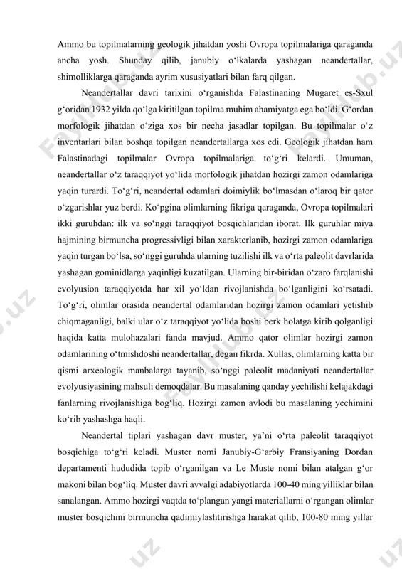 dan hozirgi zamon odamlari yetishib chiqmaganligi, balki ular o‘z taraqqiyot yo‘lida boshi berk holatga kirib qolganligi haqida katta mulohazalari fanda mavjud. ammo qator olimlar hozirgi zamon odamlarining o‘tmishdoshi neandertallar, degan fikrda. xullas, olimlarning katta bir qismi arxeologik manbalarga tayanib, so‘nggi paleolit madaniyati neandertallar evolyusiyasining mahsuli demoqdalar. bu masalaning qanday yechilishi kelajakdagi fanlarning rivojlanishiga bog‘liq. hozirgi zamon avlodi bu masalaning yechimini ko‘rib yashashga haqli. neandertal tiplari yashagan davr muster, ya’ni o‘rta paleolit taraqqiyot bosqichiga to‘g‘ri keladi. muster nomi janubiy-g‘arbiy fransiyaning dordan departamenti hududida topib o‘rganilgan va le muste nomi bilan atalgan g‘or makoni bilan bog‘liq. muster davri avvalgi adabiyotlarda 100-40 ming yilliklar bilan sanalangan. ammo hozirgi vaqtda to‘plangan yangi materiallarni o‘rgangan olimlar muster bosqichini birmuncha qadimiylashtirishga harakat qilib, 100-80 ming yillar bilan sanalamoqdalar. mehnat qurollar haqida so‘z borganda muste makonlaridan ko‘pincha tosh qurolga ikki tomonlama ishlov berish an’anasi asosiy tamoyillardan biri hisoblanadi. neandertallar g‘orlarda ham, ochiq joylarda ham yashaganlar. ularga taalluqli …