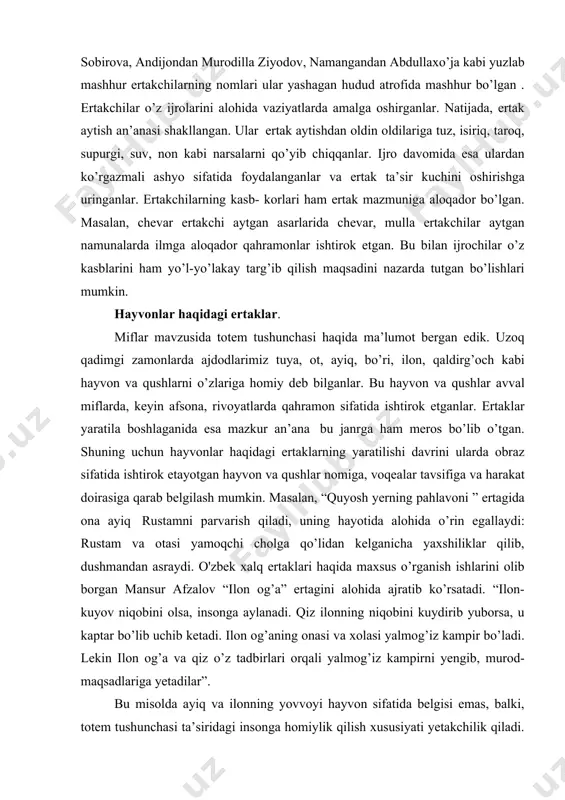 qaldirg’och kabi hayvon va qushlarni o’zlariga homiy deb bilganlar. bu hayvon va qushlar avval miflarda, keyin afsona, rivoyatlarda qahramon sifatida ishtirok etganlar. ertaklar yaratila boshlaganida esa mazkur an’ana bu janrga ham meros bo’lib o’tgan. shuning uchun hayvonlar haqidagi ertaklarning yaratilishi davrini ularda obraz sifatida ishtirok etayotgan hayvon va qushlar nomiga, voqealar tavsifiga va harakat doirasiga qarab belgilash mumkin. masalan, “quyosh yerning pahlavoni ” ertagida ona ayiq rustamni parvarish qiladi, uning hayotida alohida o’rin egallaydi: rustam va otasi yamoqchi cholga qo’lidan kelganicha yaxshiliklar qilib, dushmandan asraydi. o'zbek xalq ertaklari haqida maxsus o’rganish ishlarini olib borgan mansur afzalov “ilon og’a” ertagini alohida ajratib ko’rsatadi. “ilon- kuyov niqobini olsa, insonga aylanadi. qiz ilonning niqobini kuydirib yuborsa, u kaptar bo’lib uchib ketadi. ilon og’aning onasi va xolasi yalmog’iz kampir bo’ladi. lekin ilon og’a va qiz o’z tadbirlari orqali yalmog’iz kampirni yengib, murod-maqsadlariga yetadilar”. bu misolda ayiq va ilonning yovvoyi hayvon sifatida belgisi emas, balki, …