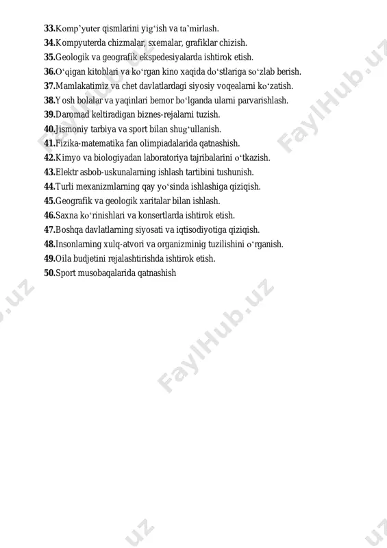 ogiyadan laboratoriya tajribalarini o‘tkazish. 43. elektr asbob-uskunalarning ishlash tartibini tushunish. 44. turli mexanizmlarning qay yo‘sinda ishlashiga qiziqish. 45. geografik va geologik xaritalar bilan ishlash. 46. saxna ko‘rinishlari va konsertlarda ishtirok etish. 47. boshqa davlatlarning siyosati va iqtisodiyotiga qiziqish. 48. insonlarning xulq-atvori va organizminig tuzilishini o‘rganish. 49. oila budjetini rejalashtirishda ishtirok etish. 50. sport musobaqalarida qatnashish javob varaqasi. sana: ___ __________ 20___ yil (sana) (oy) f.i.sh. ___________________________________ ____ yosh maktab №______ sinf _____ «___» № javob № javob № javob № javob № javob umumiy ball i 1. 11. 21. 31. 41. ii 2. 12. 22. 32. 42. iii 3. 13. 23. 33. 43. iv 4. 14. 24. 34. 44. v 5. 15. 25. 35. 45. vi 6. 16. 26. 36. 46. vii 7. 17. 27. 37. 47. viii 8. 18. 28. 38. 48. ix 9. 19. 29. 39. 49. x 10. 20. 30. 40. 50. natija ____________________________________________________ ____________________________________________________ ____________________________________________________ tavsiyalar …