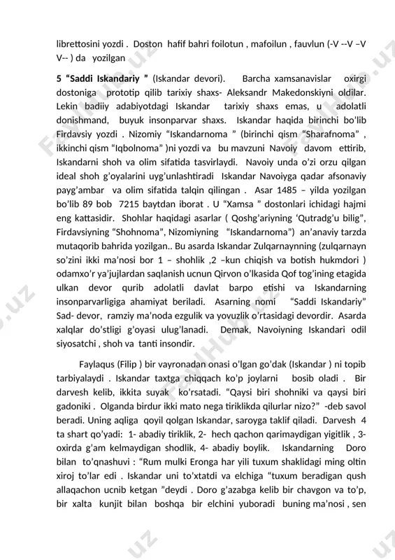 kandar devori). barcha xamsanavislar oxirgi dostoniga prototip qilib tarixiy shaxs- aleksandr makedonskiyni oldilar. lekin badiiy adabiyotdagi iskandar tarixiy shaxs emas, u adolatli donishmand, buyuk insonparvar shaxs. iskandar haqida birinchi bo’lib firdavsiy yozdi . nizomiy “iskandarnoma ” (birinchi qism “sharafnoma” , ikkinchi qism “iqbolnoma” )ni yozdi va bu mavzuni navoiy davom ettirib, iskandarni shoh va olim sifatida tasvirlaydi. navoiy unda o’zi orzu qilgan ideal shoh g’oyalarini uyg’unlashtiradi iskandar navoiyga qadar afsonaviy payg’ambar va olim sifatida talqin qilingan . asar 1485 – yilda yozilgan bo’lib 89 bob 7215 baytdan iborat . u “xamsa ” dostonlari ichidagi hajmi eng kattasidir. shohlar haqidagi asarlar ( qoshg’ariyning ‘qutradg’u bilig”, firdavsiyning “shohnoma”, nizomiyning “iskandarnoma”) an’anaviy tarzda mutaqorib bahrida yozilgan.. bu asarda iskandar zulqarnaynning (zulqarnayn so’zini ikki ma’nosi bor 1 – shohlik ,2 –kun chiqish va botish hukmdori ) odamxo’r ya’jujlardan saqlanish ucnun qirvon o’lkasida qof tog’ining etagida ulkan devor qurib adolatli davlat barpo etishi va iskandarning …