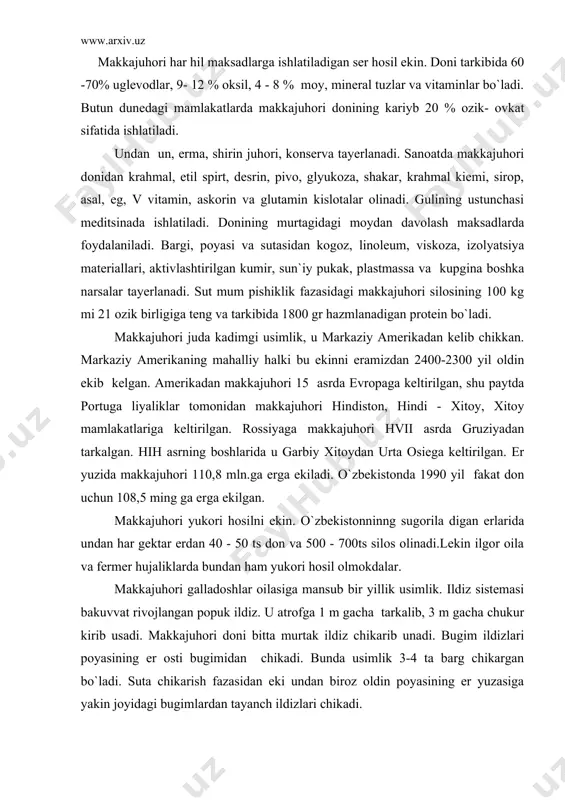 don uchun 108,5 ming ga erga ekilgan. makkajuhori yukori hosilni ekin. o`zbekistonninng sugorila digan erlarida undan har gektar erdan 40 - 50 ts don va 500 - 700ts silos olinadi.lekin ilgor oila va fermer hujaliklarda bundan ham yukori hosil olmokdalar. makkajuhori galladoshlar oilasiga mansub bir yillik usimlik. ildiz sistemasi bakuvvat rivojlangan popuk ildiz. u atrofga 1 m gacha tarkalib, 3 m gacha chukur kirib usadi. makkajuhori doni bitta murtak ildiz chikarib unadi. bugim ildizlari poyasining er osti bugimidan chikadi. bunda usimlik 3-4 ta barg chikargan bo`ladi. suta chikarish fazasidan eki undan biroz oldin poyasining er yuzasiga yakin joyidagi bugimlardan tayanch ildizlari chikadi. makkajuhori poyasining yugonligi 2-7 sm, barglari 8-45 tagacha bo`ladi. uning buyi 60 sm dan 6 m gacha etadi. makkajuhori bir uyli, ayrim jinsli usimlik. har bir usimlikda 2 hil tupgul: changchi - sulton va urugchi - suta hosil bo`ladi. suta har bir usimlikda 1-3 tagacha bulib, barg kultigida …