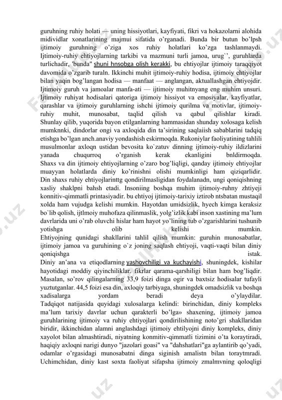 , inson ruhiyatini o’rganar ekan, umumiy psi-xologiya uning mazmundor unsuridan mavhumlashadi. uni inson fikrlari va idroklarining mazmuni qandayligi, shaxs hissiyotlarining yo’nalishi qanlaylish qiziktirmaydi, holbuki dindor nnshnlarniig ruhiyati xususiyatlarini faqat ular psixikasining mazmuniy tahlili sharoitidangina aniqlash mumkin. qayd qilish kerakki, umumiy psixologiya shaxsning, ijtimoiy tiplarning, bu ijtimoiy guruhlar, ijtimoiy jamoalar psixikasining xususiyatlari, shuningdek shaxsning o’zi tegishli bo’lgan ijtimoiy guruh jamoa bilan hamkorlik qilishini o’rganmaydi. ammo o`zoq vaqtlar ijtimoiy psixologiyada u ijtimoiy muhitdagi individning axloqini yoki uning ijtimoiy rag’batlariga bo’lgan munosabatini o’rganishi ta’kidlandi. ijtimoiy psixologiyaning tadqiq etish usullari ruhiyat va ijtimoiy munosabatlar birligini ifodalaydi. ularning biriichisi ijtimoiy guruhning ruhiy holati — uning hissiyotlari, kayfiyati, fikri va hokazolarni alohida midividlar xonatlarining majmui sifatida o’rganadi. bunda bir butun bo’lpsh ijtimoiy guruhning o’ziga xos ruhiy holatlari ko’zga tashlanmaydi. ijtimoiy-ruhiy ehtiyojlarning tarkibi va mazmuni turli jamoa, urug`’, guruhlarda turlichadir, 'bunda" shuni hnsobga olish kerakki, bu ehtiyojlar ijtimoiy taraqqiyot davomida o’zgarib turaln. ikkinchi muhit ijtimoiy-ruhiy hodisa, ijtimoiy …