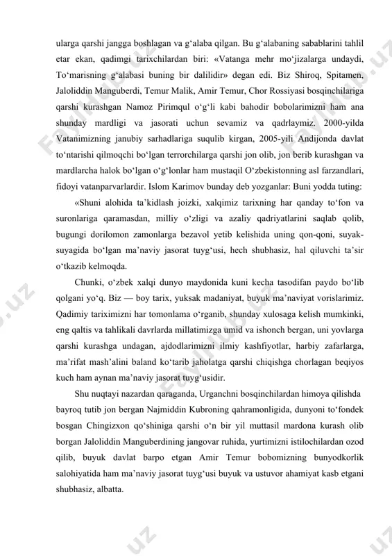 mizni ilmiy kashfiyotlar, harbiy zafarlarga, ma’rifat mash’alini baland ko‘tarib jaholatga qarshi chiqishga chorlagan beqiyos kuch ham aynan ma’naviy jasorat tuyg‘usidir. shu nuqtayi nazardan qaraganda, urganchni bosqinchilardan himoya qilishda bayroq tutib jon bergan najmiddin kubroning qahramonligida, dunyoni to‘fondek bosgan chingizxon qo‘shiniga qarshi o‘n bir yil muttasil mardona kurash olib borgan jaloliddin manguberdining jangovar ruhida, yurtimizni istilochilardan ozod qilib, buyuk davlat barpo etgan amir temur bobomizning bunyodkorlik salohiyatida ham ma’naviy jasorat tuyg‘usi buyuk va ustuvor ahamiyat kasb etgani shubhasiz, albatta. o‘tgan asr boshlarida, tariximizning og‘ir va murakkab davrida maydonga chiqqan jadid bobolarimizning fidoyiligi zamirida ham ana shunday jasorat namunasi mujassam edi, desak, hech qanday mubolag‘a bo‘lmaydi». tarix saboqlari, hayot tajribasi shundan dalolat beradiki, haqiqiy milliy g‘oya hech qachon vatandan tashqarida ildiz otmaydi. u vatan ravnaqini belgilab beradigan tamoyillarni o‘zida aks ettirsagina kuch-qudrat manbayiga aylanadi. vatanning ravnaqiga xizmat qilmaydigan yot va begona g‘oyalar esa hech qachon bizning milliy g‘oyamizga aylanolmaydi. ular qanday libosga …