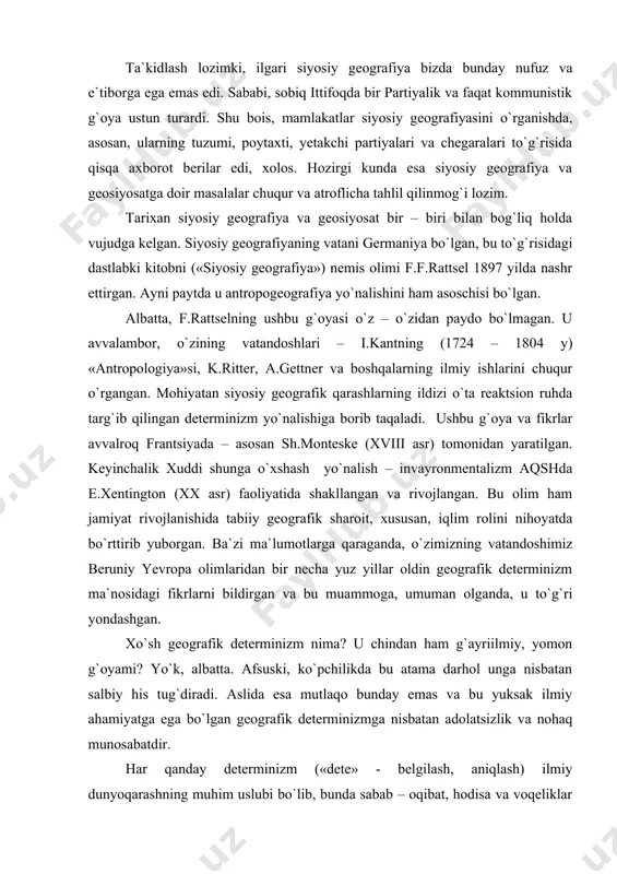 kesishgan nuqtasida o`rnashgan. bu esa harbiy jihatdan katta ma`noga ega edi. xuddi shunday belorussiya yoki smolenskdagi shiddatli janglarni eslatish mumkin (ular mamlakat poytaxti – moskva yo`lida, ostonalarida joylashgan). ta`kidlash lozimki, ilgari siyosiy geografiya bizda bunday nufuz va e`tiborga ega emas edi. sababi, sobiq ittifoqda bir partiyalik va faqat kommunistik g`oya ustun turardi. shu bois, mamlakatlar siyosiy geografiyasini o`rganishda, asosan, ularning tuzumi, poytaxti, yetakchi partiyalari va chegaralari to`g`risida qisqa axborot berilar edi, xolos. hozirgi kunda esa siyosiy geografiya va geosiyosatga doir masalalar chuqur va atroflicha tahlil qilinmog`i lozim. tarixan siyosiy geografiya va geosiyosat bir – biri bilan bog`liq holda vujudga kelgan. siyosiy geografiyaning vatani germaniya bo`lgan, bu to`g`risidagi dastlabki kitobni («siyosiy geografiya») nemis olimi f.f.rattsel 1897 yilda nashr ettirgan. ayni paytda u antropogeografiya yo`nalishini ham asoschisi bo`lgan. albatta, f.rattselning ushbu g`oyasi o`z – o`zidan paydo bo`lmagan. u avvalambor, o`zining vatandoshlari – i.kantning (1724 – 1804 y) «antropologiya»si, k.ritter, a.gettner va boshqalarning …