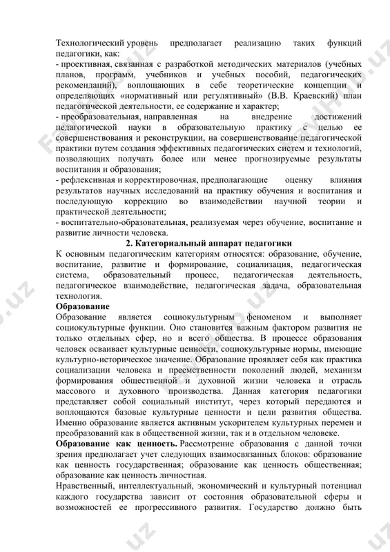концепции и определяющих «нормативный или регулятивный» (в.в. краевский) план педагогической деятельности, ее содержание и характер; - преобразовательная, направленная на внедрение достижений педагогической науки в образовательную практику с целью ее совершенствования и реконструкции, на совершенствование педагогической практики путем создания эффективных педагогических систем и технологий, позволяющих получать более или менее прогнозируемые результаты воспитания и образования; - рефлексивная и корректировочная, предполагающие оценку влияния результатов научных исследований на практику обучения и воспитания и последующую коррекцию во взаимодействии научной теории и практической деятельности; - воспитательно-образовательная, реализуемая через обучение, воспитание и развитие личности человека. 2. категориальный аппарат педагогики к основным педагогическим категориям относятся: образование, обучение, воспитание, развитие и формирование, социализация, педагогическая система, образовательный процесс, педагогическая деятельность, педагогическое взаимодействие, педагогическая задача, образовательная технология. образование образование является социокультурным феноменом и выполняет социокультурные функции. оно становится важным фактором развития не только отдельных сфер, но и всего общества. в процессе образования человек осваивает культурные ценности, социокультурные нормы, имеющие культурно-историческое значение. …