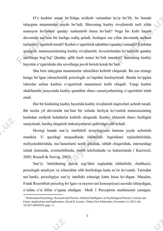 irishda, moliyalashtirishda, ma’lumotlarni taxlil qilishda, ishlab chiqarishda, internetdagi izlash tizimsida, avtomobillarda, mobil telefonlarda va hokazolarda ( kurzweil, 2005; russell & norvig, 2003). sun’iy [footnoteref:1]intelektning psixik sog‘likni saqlashda ishlatilishi, shubhasiz, psixologik amaliyot va izlanishlar olib borilishiga katta ta’sir ko‘rsatdi. tarixdan ma’lumki, psixologiya sun’iy intellekt sohasiga katta hissa ko‘shgan. masalan, frank rozenblatt psixolog bo‘lgan va neyron turi konsepsiyasi asosida ishlaydigan, o‘zidan o‘zi bilim o‘rgana oladigan mark 1 perceptron mashinasini yaratgan. devida rumelxarta va uning xamkasblari ( rumelhart, mcclelland & pdp research group, 1986) neyron turi xotira modelini o‘rganib, mashina singari bilim olishni rivojlanishiga ta’sir ko‘rsatishdi. bundan tashkari, 1960- yilda psixologiyada butun kognitiv revolyutsiya, ya’ni kompyuter modelining odamga xos anglash xususiyati qiziqishni uyg‘otdi. [1: professional psychology: research and practice artificial intelligence in psychological practice: current and future applications and implications. david d. luxton . online first publication, november 11, 2013. doi: 10.1037/a0034559, page : 6 ] sun’iy intellekt texnologiyasini malakali qo‘llanmalari mavjud va …