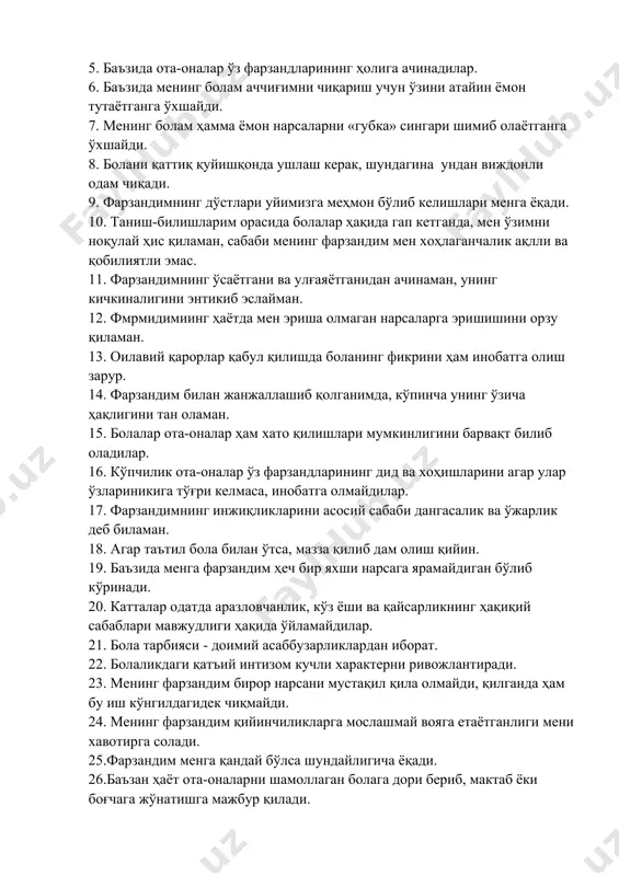 учун ўзини атайин ёмон тутаётганга ўхшайди. 7. менинг болам ҳамма ёмон нарсаларни «губка» сингари шимиб олаётганга ўхшайди. 8. болани қаттиқ қуйишқонда ушлаш керак, шундагина ундан виждонли одам чиқади. 9. фарзандимнинг дўстлари уйимизга меҳмон бўлиб келишлари менга ёқади. 10. таниш-билишларим орасида болалар ҳақида гап кетганда, мен ўзимни ноқулай ҳис қиламан, сабаби менинг фарзандим мен хоҳлаганчалик ақлли ва қобилиятли эмас. 11. фарзандимнинг ўсаётгани ва улғаяётганидан ачинаман, унинг кичкиналигини энтикиб эслайман. 12. фмрмидимиинг ҳаётда мен эриша олмаган нарсаларга эришишини орзу қиламан. 13. оилавий қарорлар қабул қилишда боланинг фикрини ҳам инобатга олиш зарур. 14. фарзандим билан жанжаллашиб қолганимда, кўпинча унинг ўзича ҳақлигини тан оламан. 15. болалар ота-оналар ҳам хато қилишлари мумкинлигини барвақт билиб оладилар. 16. кўпчилик ота-оналар ўз фарзандларининг дид ва хоҳишларини агар улар ўзлариникига тўғри келмаса, инобатга олмайдилар. 17. фарзандимнинг инжиқликларини асосий сабаби дангасалик ва ўжарлик деб биламан. 18. агар таътил бола билан ўтса, мазза қилиб дам олиш қийин. 19. баъзида менга фарзандим …