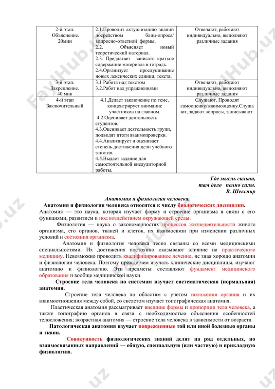 е 10мин 1.1.сообщает тему, цель и планируемые учебные результаты. 1.2.знакомит со структурой и особенностями учебного занятия 1.3.выявляет знания студентов по теме. слушают, уточняют, задают вопросы. 2-й этап. объяснение. 20мин 2.1.проводит актуализацию знаний посредством блиц-опроса/ вопросно-ответной формы. 2.2. объясняет новый теоретический материал. 2.3. предлагает записать краткое содержание материала в тетрадь. 2.4.организует прослушивание новых лексических единиц, текста. отвечают, работают индивидуально, выполняют различные задания 3-й этап. закрепление. 40 мин 3.1 работа над текстом 3.2.работ над упражнениями отвечают, работают индивидуально, выполняют различные задания 4-й этап заключительный 4.1.делает заключение по теме, концентрирует внимание участников на главном. 4.2.оценивает деятельность студентов. 4.3.оценивает деятельность групп, подводят итоги взаимопроверки. 4.4.анализирует и оценивает степень достижения цели учебного занятия. 4.5.выдает задание для самостоятельной внеаудиторной работы. слушают. проводят самооценку/взаимооценку.слушают, задают вопросы, записывают. где мысль сильна, там дело полно силы. в. шекспир анатомия и физиология человека. анатомия и физиология человека относится к числу биологических дисциплин. анатомия — это наука, которая изучает форму и …