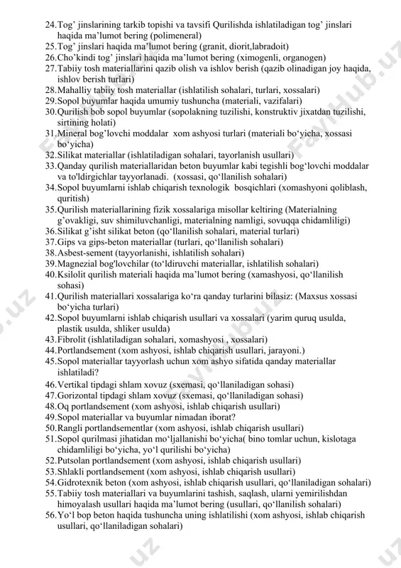 al turlari) 17. qurilish materiallari fani ishlatilish sohasiga qarab qanday bo‘limlarga bo‘lib o‘rganiladi: (bino va inshootlar, qishloq xo‘jaligi qurilishi, suv xo‘jaligi qurilishi) 18. sopol buyumlarni ishlab chiqarish texnologik bosqichlari (pishirilgan novlarga ajratish, pishirish) 19. portlandsement (tarkibi, xossalari aniqlaydigan qurulmasi) 20. qurilish materiallarining fizik xossalariga misollar keltiring (massasi, haqiqiy zichlik, o‘rtacha zichlik) 21. qurilish materiallarining fizik xossalariga misollar keltiring (bug’ va gaz o‘tkazuvchanlik, issiqlik o‘tkazuvchanlik, o0 ga chidamlilik.) 22. sopol buyumlarni ishlab chiqarishda gil qanday transport turlari bilan tashiladi 23. qurilish materiallarning mexanik xossalariga misollar keltiring (elastiklik, plastiklik, mo‘rtlik.) 24. tog’ jinslarining tarkib topishi va tavsifi qurilishda ishlatiladigan tog’ jinslari haqida ma’lumot bering (polimeneral) 25. tog’ jinslari haqida ma’lumot bering (granit, diorit,labradoit) 26. cho’kindi tog’ jinslari haqida ma’lumot bering (ximogenli, organogen) 27. tabiiy tosh materiallarini qazib olish va ishlov berish (qazib olinadigan joy haqida, ishlov berish turlari) 28. mahalliy tabiiy tosh materiallar (ishlatilish sohalari, turlari, xossalari) 29. sopol buyumlar haqida umumiy …