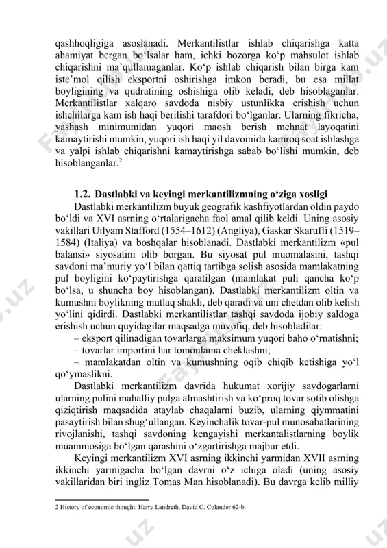 ladilar. shunday qilib, xalqning bo‘ligi ko‘pchilikning qashhoqligiga asoslanadi. merkantilistlar ishlab chiqarishga katta ahamiyat bergan bo‘lsalar ham, ichki bozorga ko‘p mahsulot ishlab chiqarishni ma’qullamaganlar. ko‘p ishlab chiqarish bilan birga kam iste’mol qilish eksportni oshirishga imkon beradi, bu esa millat boyligining va qudratining oshishiga olib keladi, deb hisoblaganlar. merkantilistlar xalqaro savdoda nisbiy ustunlikka erishish uchun ishchilarga kam ish haqi berilishi tarafdori bo‘lganlar. ularning fikricha, yashash minimumidan yuqori maosh berish mehnat layoqatini kamaytirishi mumkin, yuqori ish haqi yil davomida kamroq soat ishlashga va yalpi ishlab chiqarishni kamaytirishga sabab bo‘lishi mumkin, deb hisoblanganlar.[footnoteref:2] [2: history of economic thought. harry landreth, david c. colander 62-b.] 1.2. dastlabki va keyingi merkantilizmning o‘ziga xosligi dastlabki merkantilizm buyuk geografik kashfiyotlardan oldin paydo bo‘ldi va xvi asrning o‘rtalarigacha faol amal qilib keldi. uning asosiy vakillari uilyam stafford (1554–1612) (angliya), gaskar skaruffi (1519–1584) (italiya) va boshqalar hisoblanadi. dastlabki merkantilizm «pul balansi» siyosatini olib borgan. bu siyosat pul muomalasini, tashqi savdoni …