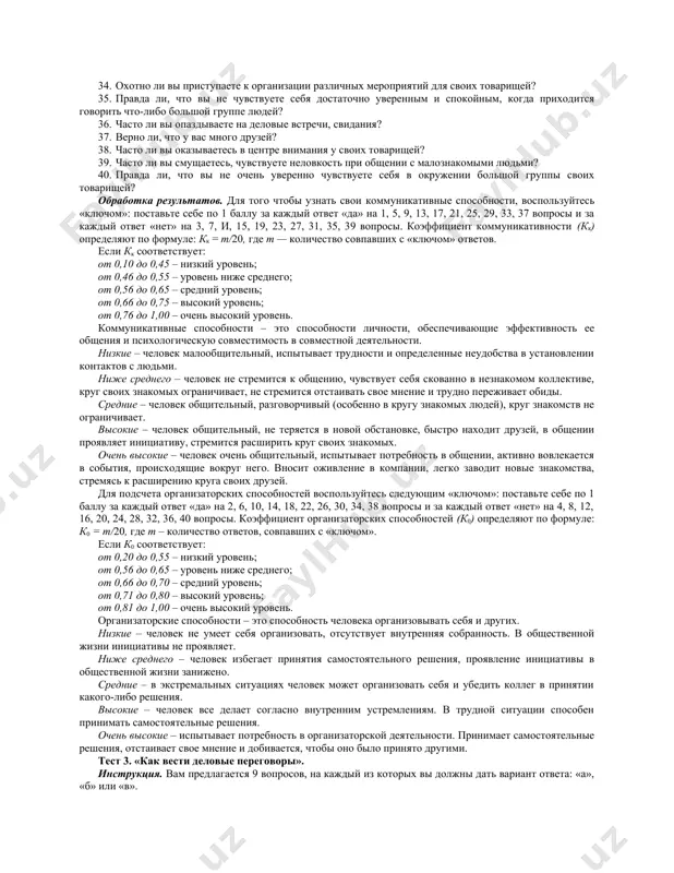 пеливость и сдержанность, уважительнее относитесь к людям. тест № 3. уровень владения невербальными компонентами в процессе делового общения инструкция. ответьте на приведенные утверждения «да» или «нет». 1. собеседники часто обращают мое внимание на то, что я говорю слишком громко или слишком тихо. 2. во время разговора я порой не знаю, куда деть руки. 3. я чувствую неловкость в первые минуты знакомства. 4. почти всегда предстоящее общение с незнакомым человеком вызывает у меня тревогу. 5. я часто бываю скован в движениях. 6. в течение 10–минутной беседы я не могу обойтись без того, чтобы к чему-либо не прислониться или на что-либо не облокотиться. 7. я обычно не обращаю внимания на мимику и движения партнера, сосредотачиваясь на его речи. 8. я стараюсь ограничить круг своего делового общения несколькими хорошо знакомыми мне людьми. 9. при разговоре я часто верчу что-либо в руках. 10. мне трудно скрыть внезапно возникшие эмоции. 11. во время деловых бесед …