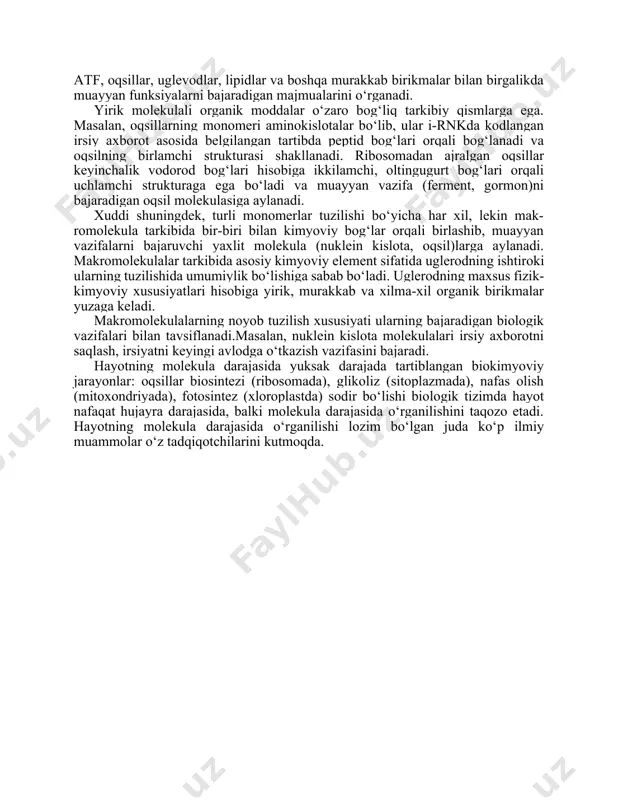 yirik molekulali organik moddalar o‘zaro bog‘liq tarkibiy qismlarga ega. masalan, oqsillarning monomeri aminokislotalar bo‘lib, ular i-rnkda kodlangan irsiy axborot asosida belgilangan tartibda peptid bog‘lari orqali bog‘lanadi va oqsilning birlamchi strukturasi shakllanadi. ribosomadan ajralgan oqsillar keyinchalik vodorod bog‘lari hisobiga ikkilamchi, oltingugurt bog‘lari orqali uchlamchi strukturaga ega bo‘ladi va muayyan vazifa (ferment, gormon)ni bajaradigan oqsil molekulasiga aylanadi. xuddi shuningdek, turli monomerlar tuzilishi bo‘yicha har xil, lekin mak- romolekula tarkibida bir-biri bilan kimyoviy bog‘lar orqali birlashib, muayyan vazifalarni bajaruvchi yaxlit molekula (nuklein kislota, oqsil)larga aylanadi. makromolekulalar tarkibida asosiy kimyoviy element sifatida uglerodning ishtiroki ularning tuzilishida umumiylik bo‘lishiga sabab bo‘ladi. uglerodning maxsus fizik-kimyoviy xususiyatlari hisobiga yirik, murakkab va xilma-xil organik birikmalar yuzaga keladi. makromolekulalarning noyob tuzilish xususiyati ularning bajaradigan biologik vazifalari bilan tavsiflanadi.masalan, nuklein kislota molekulalari irsiy axborotni saqlash, irsiyatni keyingi avlodga o‘tkazish vazifasini bajaradi. hayotning molekula darajasida yuksak darajada tartiblangan biokimyoviy jarayonlar: oqsillar biosintezi (ribosomada), glikoliz (sitoplazmada), nafas olish (mitoxondriyada), fotosintez (xloroplastda) sodir …