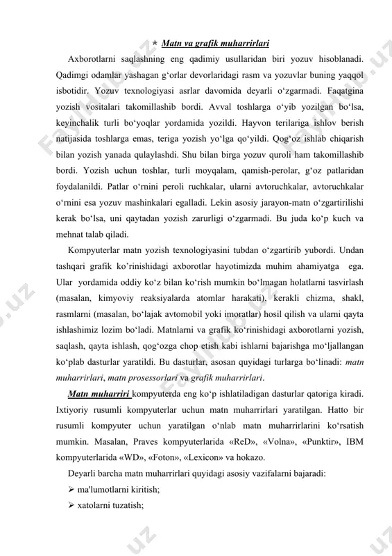 uterda eng ko‘p ishlatiladigan dasturlar qatoriga kiradi. ixtiyoriy rusumli kompyuterlar uchun matn muharrirlari yaratilgan. hatto bir rusumli kompyuter uchun yaratilgan o‘nlab matn muharrirlarini ko‘rsatish mumkin. masalan, praves kompyuterlarida «red», «volna», «punktir», ibm kompyuterlarida «wd», «foton», «lexicon» va hokazo. deyarli barcha matn muharrirlari quyidagi asosiy vazifalarni bajaradi: ( ma'lumotlarni kiritish; ( xatolarni tuzatish; ( belgilar, so‘zlar, satrlar, abzaslar o‘rnini almashtirish yoki o’chirib tashlash; ( matnni biror «qolipga solish», yani chap va o‘ng tomonlarini to‘g‘rilash, satrlar orasidagi masofani o‘zgartirish; ( matnni diskda saqlash; ( matinni diskdan o‘qish(yuklash); ( chop etish. matn muharrirlarida, asosan matnning mazmuniga e'tibor beriladi. ularda matnning ekrandagi va qog‘ozdagi ko‘rinishi (bezagi) unchalik ahamiyatga ega bo‘lmaydi. matn muharrirlari yordamida matn fayllari hosil qilinadi. matn prosessorlari matnning faqat mazmuni emas, balki tashqi ko‘rinishi ham katta ahamiyatga ega bo‘lganda qo‘llaniladi. matn prosessorlari matnning tashqi ko‘rinishiga ta'sir etish imkoniyatiga ega. masalan, matnga turli rasm va jadvallar joylashtirish, belgilarning o‘lchamini, rangi va ko‘rinishlarini o‘zgartirish …