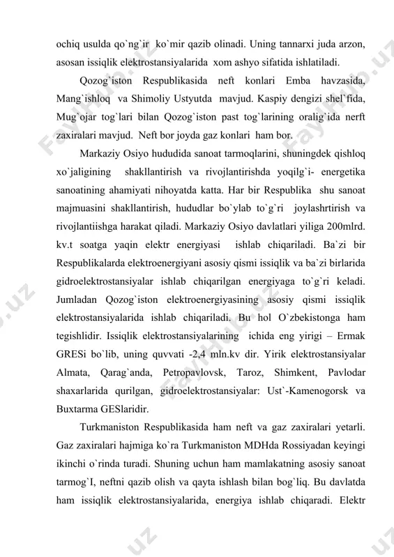 va gaz konlari mavjud. ammo, gidroenergetik potensiali yuqori. mdh davlatlari orasida gidroenergiya quvvati bo`yicha rossiya federatsiyasidan so`ng ikkinchi o`rinda turadi. vaxsh daryosida qurilgan nurek ges asosiy energiya manbai hisoblanadi. rogun, pomir geslari qurish mo`ljallangan. farg`ona vodeysidagi hududlar farhod gesi va o`zbekistonda shirin gresi hamda angren greslarining energiyasidan bahramand bo`lishadi. qirg`izistonda ham qo`ng`ir va toshko`mir konlari mavjud. neft va gaz zahirasi mahalliy ahamiyatga ega. lekin gidroenergetik resursga boy. gidroenergiya potensiali bo`yicha markaziy osiyoda tojhikiston respublikasidan so`ng 2- o`rinda turadi. norin daryosida to`xtagul gresi ishga tushurildi. yoqilg`i va energiyaning ma`lum qismini o`zbekiston va qozog`iston respublikalaridan oladi. o`zbekiston respublikasi hududida gaz zaxiralari neft va qo`ng`irik o`mir hamda mahallliy ahamiyahga ega bo`lgan toshko`mir konlari bor. o`zbekistonning farg`ona vodysida neft va gaz, ohangaron vodiysida qo`ng`irik o`mir, buxoro va navoiy, qashqadaryo, surxondaryo viloyatlaridagi quyi amudaryo, iqtisodiy rayonida gaz va neft zaxiralarini yirik konlari mavjud. asosiy elektroenergiya manbai issiqlik elektroenergiya stansiyasidir. bular: toshkent, angren, shirin, navoiy, taxiatosh …