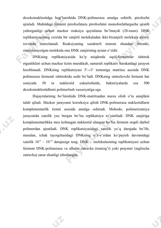 rining aynan o’zidir. dnkning replikatsiyasida ko’p miqdorda oqsil-fermentlar ishtirok etganliklari uchun mazkur tizim murakkab, samarali replikativ harakatdagi jarayon hisoblanadi. dnkning replikatsiyasi 5'→3' tomoniga matritsa asosida dnk polimeraza fermenti ishtirokida sodir bo’ladi. dnkning sintezlovchi ferment har soniyada 50 ta nukleotid eukariotlarda, bakteriyalarda esa 500 dezoksinukleotidlarni polimerlash xususiyatiga ega. hujayralarning bo’linishida dnk-matritsadan nusxa olish o’ta aniqlikni talab qiladi. mazkur jarayonni korreksiya qilish dnk-polimeraza nukleotidlarni komplementarlik tizimi asosida amalga oshiradi. mobodo, polimerizatsiya jarayonida xatolik yuz bergan bo’lsa replikatsiya to’xtatiladi. dnk zanjiriga komplementarlikka mos kelmagan nukleotid ulangan bo’lsa ferment orqali darhol polimerdan ajratiladi. dnk replikatsiyasidagi xatolik yo’q darajada bo’lib, masalan, ichak tayoqchasidagi dnkning o’z-o’zidan ko’payish davomidagi xatolik 10-9 – 10-10 darajasiga teng. dnk – molekulasining replikatsiyasi uchun ferment dnk-polimeraza va albatta zatravka (tomizg’i) yoki praymer (inglizcha zatravka) zarur ekanligi isbotlangan. 28 - rasm. dnk replikatsiyasida molekulaning ikkiga ko’payishi. replikatsiyaning initsiatsiyasida ribonukleozidtrifosfatlardan tashkil topgan qisqa molekulali rnk-zatravka zarur bo’lib, bu omilni dnk-praymaza fermenti sintezlaydi. praymaza …