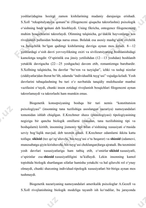 oid xususiyatli, o‘spirinlar esa shizoid xususiyatliligini ta’kidlaydi. lekin insonning kamol topishida biologik shartlangan sifatlar hamisha yetakchi va hal qiluvchi rol o‘ynay olmaydi, chunki shaxsning individual-tipologik xususiyatlari bir-biriga aynan mos tushmaydi. biogenetik nazariyaning namoyandalari amerikalik psixologlar a.gezell va s.xoll rivojlanishning biologik modeliga tayanib ish ko‘radilar, bu jarayonda muvozanat, integratsiya va yangilanish sikllari o‘zaro almashinib turadi, degan xulosaga keladilar. psixologiya tarixida biologizmning eng yaqqol ko‘rinishi zigmund freydning shaxs talqinida o‘z ifodasini topgan. uning ta’limotiga binoan shaxsning barcha xatti-harakatlari (xulqi) ongsiz biologik mayllar yoki instinktlardan kelib chiqadi, birinchi navbatda, jinsiy (seksual) maylga bog‘liqdir. bunday biologizatorlik omillari inson xulqini belgilovchi birdan-bir mezon yoki betakror turtki rolini bajara olmaydi. biogenetik nazariyaning qarama-qarshi ko‘rinishi sotsiogenetik nazariyadir. bu nazariyada shaxsda ro‘y beradigan o‘zgarishlarni jamiyatning tuzilishi, ijtimoiylashish (sotsializatsiya) usullari, atrofdagi odamlar bilan o‘zaro munosabat vositalari asosida tushuntiriladi. ijtimoiylashish nazariyasiga ko‘ra, inson biologik tur sifatida tug‘ilib, hayotdagi ijtimoiy shart-sharoitlarning bevosita ta’siri ostida shaxsga aylanadi. g‘arbning eng muhim nazariyalaridan biri …