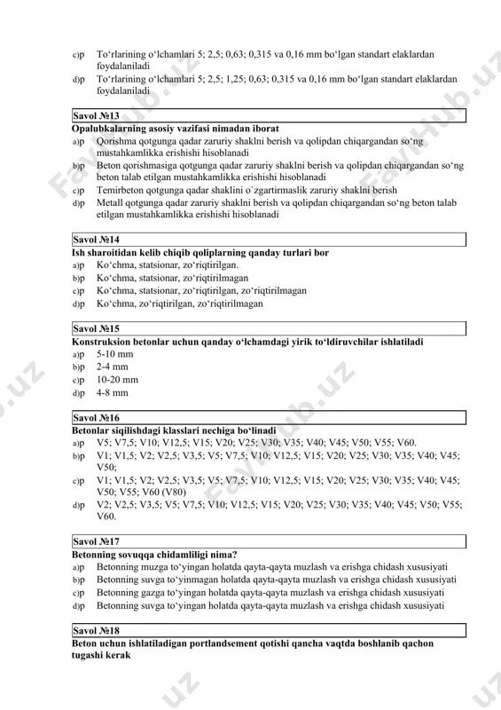 amlari 5; 2,5; 1,25; 0,63; 0,315 va 0,16 mm bo‘lgan standart elaklardan foydalaniladi savol №13 opalubkalarning asosiy vazifasi nimadan iborat a)p qorishma qotgunga qadar zaruriy shaklni berish va qolipdan chiqargandan so‘ng mustahkamlikka erishishi hisoblanadi b)p beton qorishmasiga qotgunga qadar zaruriy shaklni berish va qolipdan chiqargandan so‘ng beton talab etilgan mustahkamlikka erishishi hisoblanadi c)p temirbeton qotgunga qadar shaklini o`zgartirmaslik zaruriy shaklni berish d)p metall qotgunga qadar zaruriy shaklni berish va qolipdan chiqargandan so‘ng beton talab etilgan mustahkamlikka erishishi hisoblanadi savol №14 ish sharoitidan kelib chiqib qoliplarning qanday turlari bor a)p ko‘chma, statsionar, zo‘riqtirilgan. b)p ko‘chma, statsionar, zo‘riqtirilmagan c)p ko‘chma, statsionar, zo‘riqtirilgan, zo‘riqtirilmagan d)p ko‘chma, zo‘riqtirilgan, zo‘riqtirilmagan savol №15 konstruksion betonlar uchun qanday o‘lchamdagi yirik to‘ldiruvchilar ishlatiladi a)p 5-10 mm b)p 2-4 mm c)p 10-20 mm d)p 4-8 mm savol №16 betonlar siqilishdagi klasslari nechiga bo‘linadi a)p v5; v7,5; v10; v12,5; v15; v20; v25; v30; v35; v40; v45; v50; v55; v60. b)p …