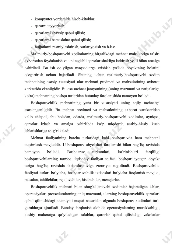 ari turli guruhlarga ajratiladi. bunday farqlanish alohida operatsiyalarning murakkabligi, kasbiy mahoratga qo‘yiladigan talablar, qarorlar qabul qilishdagi vakolatlar darajasini aks ettiradi. boshqaruvda ishtirok etuvchi xodimlar bajaradigan vazifalari mazmuni va xususiyatiga ko‘ra uch toifaga bo‘linadi: · boshqaruv qarorlari qabul qilish, bevosita boshqarish vakolatlariga ega bo‘lgan rahbar va menejerlar; · boshqaruv xizmati apparati xodimlari; boshqaruv obyekti to‘g‘risidagi axborotni tahlil qiluvchi, boshqaruv qarorlarini tayyorlash, muhokama qilishda qatnashuvchi, boshqaruvchilar uchun ko‘rsatmalar tayyorlovchi amaldor-mutaxassislar; · boshqaruvchi va mutaxassislarga xizmat ko‘rsatuvchi, boshqaruv jarayoni va uning qatnashchilari uchun yordamchi vazifalarni bajaruvchi texnik xodimlar. ushbu guruhlarning har birida ularning mehnati mazmuni va aqliy yuklamalari xususiyati nuqtai nazaridan ham, mehnat jamoasi faoliyati natijalariga ta’siri nuqtai nazaridan ham o‘ziga xos xususiyatlar mavjud. chunonchi, tashkilotlar va ularning bo‘linmalari rahbarlari faoliyat maqsadlari va yo‘nalishlarini aniqlaydilar; xodimlarni tanlaydilar va joylashtiradilar; ijrochilar, ishlab chiqarish(savdo-sodiq) va boshqaruvchilik bo‘linmalarining ishini muvofiqlashtiradilar; tegishli jamoalarning ahil, inoq va samarali mehnat qilishlarini ta’minlaydilar. ular mehnatida ijodiy yondashuvlar bo‘ladi, vaholanki, rahbarlar …