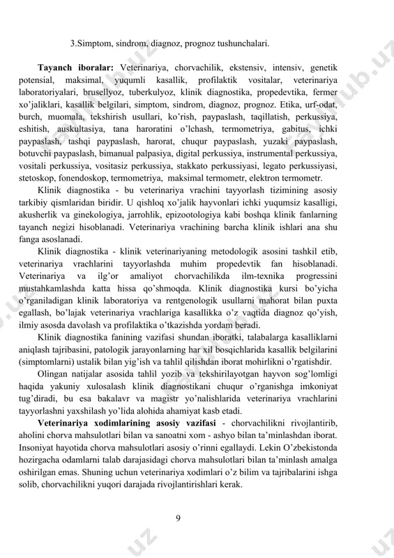 belgilari, simptom, sindrom, diagnoz, prognoz. etika, urf-odat, burch, muomala, tekshirish usullari, ko’rish, paypaslash, taqillatish, perkussiya, eshitish, auskultasiya, tana haroratini o’lchash, termometriya, gabitus, ichki paypaslash, tashqi paypaslash, harorat, chuqur paypaslash, yuzaki paypaslash, botuvchi paypaslash, bimanual palpasiya, digital perkussiya, instrumental perkussiya, vositali perkussiya, vositasiz perkussiya, stakkato perkussiyasi, legato perkussiyasi, stetoskop, fonendoskop, termometriya, maksimal termometr, elektron termometr. klinik diagnostika - bu veterinariya vrachini tayyorlash tizimining asosiy tarkibiy qismlaridan biridir. u qishloq xo’jalik hayvonlari ichki yuqumsiz kasalligi, akusherlik va ginekologiya, jarrohlik, epizootologiya kabi boshqa klinik fanlarning tayanch negizi hisoblanadi. veterinariya vrachining barcha klinik ishlari ana shu fanga asoslanadi. klinik diagnostika - klinik veterinariyaning metodologik asosini tashkil etib, veterinariya vrachlarini tayyorlashda muhim propedevtik fan hisoblanadi. veterinariya va ilg’or amaliyot chorvachilikda ilm-texnika progressini mustahkamlashda katta hissa qo’shmoqda. klinik diagnostika kursi bo’yicha o’rganiladigan klinik laboratoriya va rentgenologik usullarni mahorat bilan puxta egallash, bo’lajak veterinariya vrachlariga kasallikka o’z vaqtida diagnoz qo’yish, ilmiy asosda davolash va profilaktika o’tkazishda yordam …