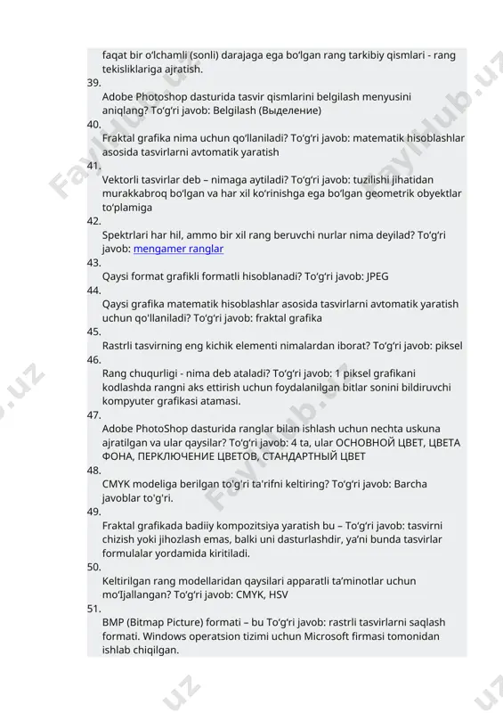 obyektlar to‘plamiga 42. spektrlari har hil, ammo bir xil rang beruvchi nurlar nima deyilad? toʻgʻri javob: mengamer ranglar 43. qaysi format grafikli formatli hisoblanadi? toʻgʻri javob: jpeg 44. qaysi grafika matematik hisoblashlar asosida tasvirlarni avtomatik yaratish uchun qo'llaniladi? toʻgʻri javob: fraktal grafika 45. rastrli tasvirning eng kichik elementi nimalardan iborat? toʻgʻri javob: piksel 46. rang chuqurligi - nima deb ataladi? toʻgʻri javob: 1 piksel grafikani kodlashda rangni aks ettirish uchun foydalanilgan bitlar sonini bildiruvchi kompyuter grafikasi atamasi. 47. adobe photoshop dasturida ranglar bilan ishlash uchun nechta uskuna ajratilgan va ular qaysilar? toʻgʻri javob: 4 ta, ular основной цвет, цвета фона, перключение цветов, стандартный цвет 48. cmyk modeliga berilgan to'g'ri ta'rifni keltiring? toʻgʻri javob: barcha javoblar to'g'ri. 49. fraktal grafikada badiiy kompozitsiya yaratish bu – toʻgʻri javob: tasvirni chizish yoki jihozlash emas, balki uni dasturlashdir, ya’ni bunda tasvirlar formulalar yordamida kiritiladi. 50. keltirilgan rang modellaridan qaysilari apparatli ta’minotlar uchun mo‘ijallangan? toʻgʻri …