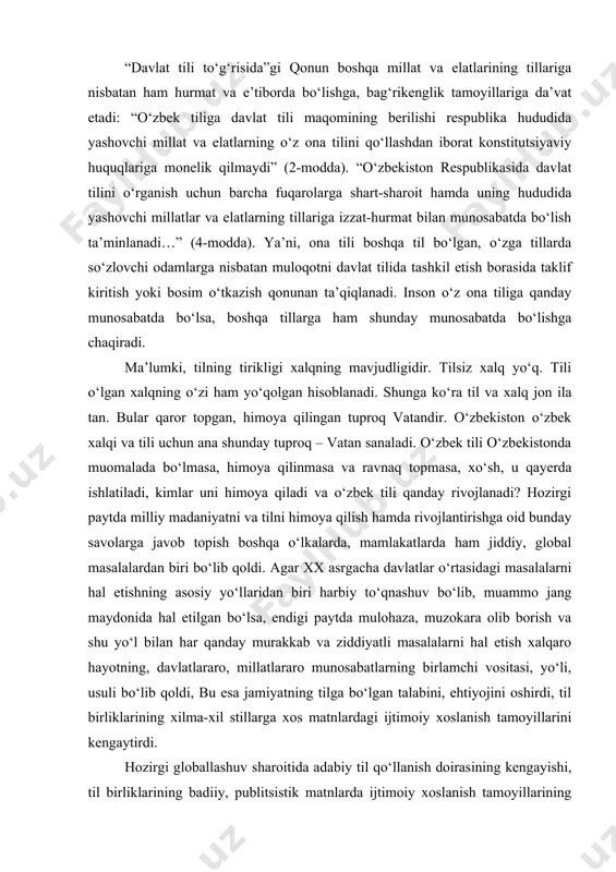 ‘lmog‘i ham foydadan xoli emasdir. “davlat tili to‘g‘risida”gi qonun boshqa millat va elatlarining tillariga nisbatan ham hurmat va e’tiborda bo‘lishga, bag‘rikenglik tamoyillariga da’vat etadi: “o‘zbek tiliga davlat tili maqomining berilishi respublika hududida yashovchi millat va elatlarning o‘z ona tilini qo‘llashdan iborat konstitutsiyaviy huquqlariga monelik qilmaydi” (2-modda). “o‘zbekiston respublikasida davlat tilini o‘rganish uchun barcha fuqarolarga shart-sharoit hamda uning hududida yashovchi millatlar va elatlarning tillariga izzat-hurmat bilan munosabatda bo‘lish ta’minlanadi…” (4-modda). ya’ni, ona tili boshqa til bo‘lgan, o‘zga tillarda so‘zlovchi odamlarga nisbatan muloqotni davlat tilida tashkil etish borasida taklif kiritish yoki bosim o‘tkazish qonunan ta’qiqlanadi. inson o‘z ona tiliga qanday munosabatda bo‘lsa, boshqa tillarga ham shunday munosabatda bo‘lishga chaqiradi. ma’lumki, tilning tirikligi xalqning mavjudligidir. tilsiz xalq yo‘q. tili o‘lgan xalqning o‘zi ham yo‘qolgan hisoblanadi. shunga ko‘ra til va xalq jon ila tan. bular qaror topgan, himoya qilingan tuproq vatandir. o‘zbekiston o‘zbek xalqi va tili uchun ana shunday tuproq – vatan sanaladi. o‘zbek …