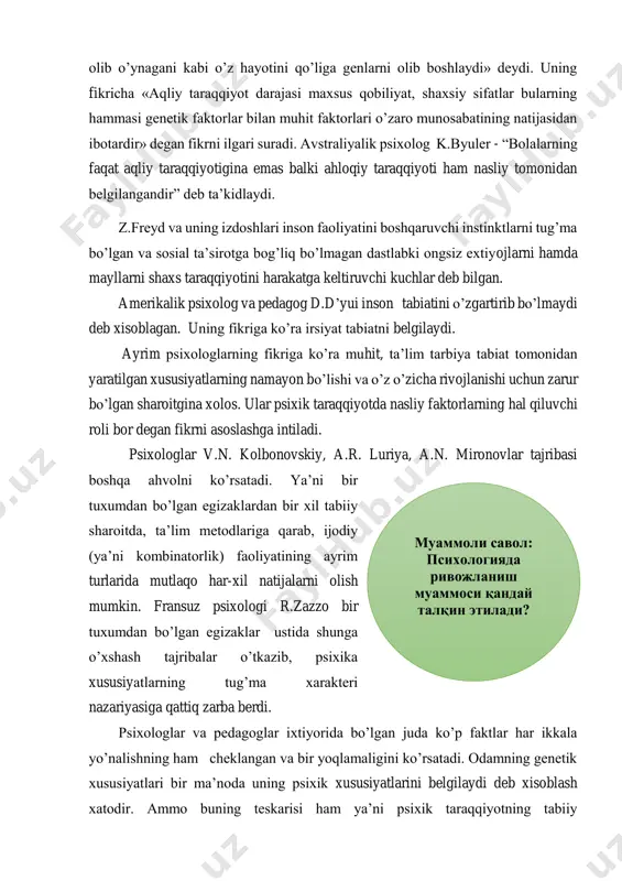 nasliy faktorlarning hal qiluvchi roli bor degan fikrni asoslashga intiladi. psixologlar v.n. kolbonovskiy, a.r. luriya, a.n. mironovlar tajribasi boshqa ahvolni ko’rsatadi. ya’ni bir tuxumdan bo’lgan egizaklardan bir xil tabiiy sharoitda, ta’lim metodlariga qarab, ijodiy (ya’ni kombinatorlik) faoliyatining ayrim turlarida mutlaqo har-xil natijalarni olish mumkin. fransuz psixologi r.zazzo bir tuxumdan bo’lgan egizaklar ustida shunga o’xshash tajribalar o’tkazib, psixika xususiyatlarning tug’ma xarakteri nazariyasiga qattiq zarba berdi. psixologlar va pedagoglar ixtiyorida bo’lgan juda ko’p faktlar har ikkala yo’nalishning ham cheklangan va bir yoqlamaligini ko’rsatadi. odamning genetik xususiyatlari bir ma’noda uning psixik xususiyatlarini belgilaydi deb xisoblash xatodir. ammo buning teskarisi ham ya’ni psixik taraqqiyotning tabiiy муаммоли савол: психологияда ривожланиш муаммоси қандай талқин этилади? imkoniyatlaridagi individual farqlarni batamom inkor qilish va odamlardagi g’oyat xilma-xil barcha individual psixologik xususiyatlarni faqat tashqi ta’sirotlar natijasidir, deyishi ham noto’g’ridir. shunday qilib har bir ayrim kishining taraqqiyoti (tug’ilgandan boshlab) organizmning o’sishiga bog’liq holda muhit, ta’lim va tarbiyaning ta’sirida, faol shaxsiy …
