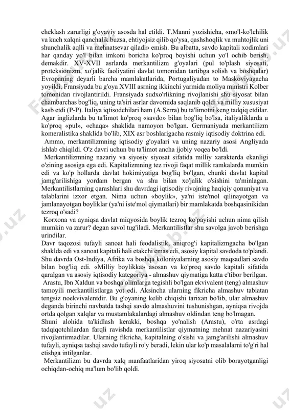 abga ham o'tdi. lekin bu aloqa mazmuni keyingi davrda ancha o'zgardi (fransiyadagi fiziokratizm, angliyadagi smit), chunki bu davrda burjuaziya davlat homiyligiga unchalik muhtoj emas edi, hatto u davlatning imkoni boricha iqtisodiyotga aralashuviga qarshi bo'lgan. m.blaus fikricha, merkantilistlar ilmiy dunyoqarashining etakchi tamoyillari quyidagilar: 1)oltin va boshqa qimmatbaho metallar boylikning asosi sifatida qaraladi; 2)mamlakatga oltin va kumushlarning oqib kelishini ta'minlash maqsadida tashqi savdoni tartibga solish; 3)arzon xomashyoni import qilish yo'li bilan sanoatni qo'llab-quvvatlash; 4)import qilinadigan tayyor sanoat tovarlariga proteksionistik (yuqori) tariflar; 5)eksportni, ayniqsa tayyor mahsulot eksportini rag'batlantirish; 6)ish haqining past darajasini ushlab turish uchun aholi sonining o'sishi. shak-shubhasiz, milliy farovonlikning asosiy sharti sifatida aktiv savdo balansi hisoblangan va bu merkantilizm g'oyasining yuragi edi. bir qancha olimlar fikricha, merkantilizm bozor iqtisodiyot munosabatlari shakllanishi davrining dastlabki iqtisodiy maktabi sifatida (avvlgi davrda bozor iqtisodiyoti unsurlari bo'lgan emas degan fikrdan yiroqmiz o'ziga xos nazariy-metodologik xususiyatlarga ega. ularning moxiyati quyidagilardan iborat: • tahsil predmeti (iqtisodiy tahlil) sifatida …